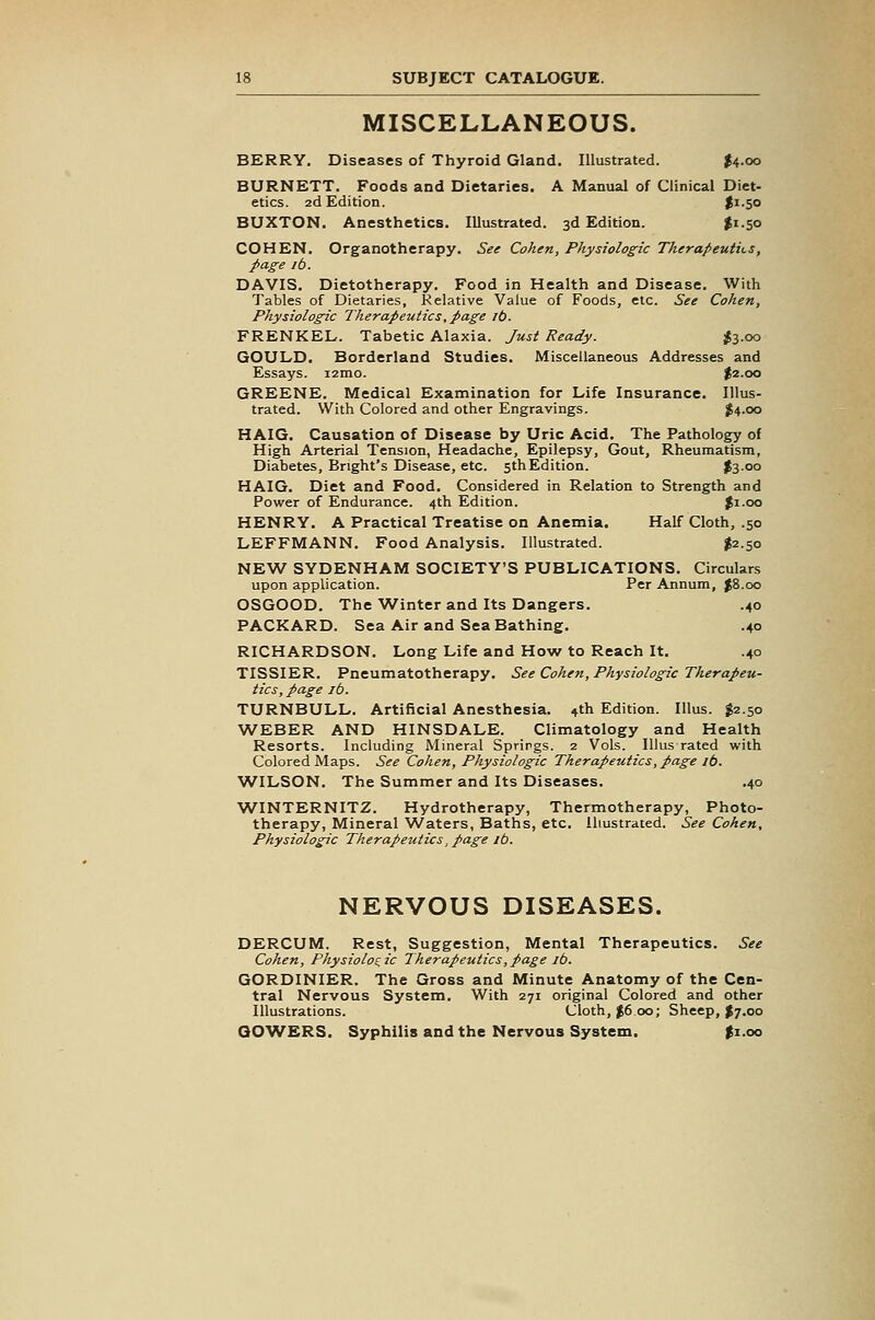 MISCELLANEOUS. BERRY, Diseases of Thyroid Gland. Illustrated. I4.00 BURNETT. Foods and Dietaries. A Manual of Clinical Diet- etics. 2d Edition. $i-50 BUXTON. Anesthetics. Illustrated. 3d Edition. $1.50 COHEN. Organotherapy. See Cohen, Physiologic Therapeutii-s, page lb. DAVIS. Dietotherapy. Food in Health and Disease. With Tables of Dietaries, Relative Value of Foods, etc. See Cohen, Physiologic Therapeutics, page lb. FRENKEL. Tabetic Alaxia. Just Ready. 1^3.00 GOULD. Borderland Studies. Miscellaneous Addresses and Essays. i2mo. $2.00 GREENE. Medical Examination for Life Insurance. Illus- trated. With Colored and other Engravings. J4.00 HAIG. Causation of Disease by Uric Acid. The Pathology of High Arterial Tension, Headache, Epilepsy, Gout, Rheumatism, Diabetes, Bright's Disease, etc. 5thEdition. t3-°° HAIG. Diet and Food. Considered in Relation to Strength and Powrer of Endurance. 4th Edition. Ji.oo HENRY. A Practical Treatise on Anemia. Half Cloth, .50 LEFFMANN. Food Analysis. Illustrated. ^2.50 NEW SYDENHAM SOCIETY'S PUBLICATIONS. Circulars upon application. Per Annum, J8.00 OSGOOD. The Winter and Its Dangers. .40 PACKARD. Sea Air and Sea Bathing. .40 RICHARDSON. Long Life and How to Reach It. .40 TISSIER. Pneumatotherapy. See Cohen, Physiologic Therapeu- tics, page lb. TURNBULL. Artificial Anesthesia, ^th Edition. lUus. $2.50 WEBER AND HINSDALE. Climatology and Health Resorts. Including Mineral Springs. 2 Vols. Illus rated with Colored Maps. See Cohen, Physiologic Therapeutics, page lb. WILSON. The Summer and Its Diseases. .40 WINTERNITZ. Hydrotherapy, Thermotherapy, Photo- therapy, Mineral Waters, Baths, etc. Illustrated. See Cohen, Physiologic Therapeutics, page lb. NERVOUS DISEASES. DERCUM. Rest, Suggestion, Mental Therapeutics. See Cohen, Physiologic Therapeutics,page ib. GORDINIER. The Gross and Minute Anatomy of the Cen- tral Nervous System. With 271 original Colored and other Illustrations. Cloth, $6.00; Sheep, $7.00 GOWERS. Syphilis and the Nervous System. ^i.oo
