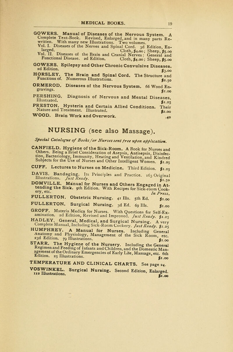 GOWERS. Manual of Diseases of the Nervous System. A Complete Text-Book. Revised, Enlarged, and in many parts Re- written. With many new Illustrations. Two volumes. Vol. I. Diseases of the Nerves and Spinal Cord. 3d Edition En- Tr'f ^t't^-T^- , ^ „ Cloth, J4.00; Sheep, ^5.00 Vol. II. Diseases of the Brain and Cranial Nerves; General and Functional Disease. 2d Edition. Cloth, J4.00; Sheep, I5.00 °°j^?^^* Epilepsy and Other Chronic Convulsive Diseases. 2d Edition. *3.oo HORSLEY, The Brain and Spinal Cord. The Structure and functions of. Numerous Illustrations. ^2.50 ORMEROD. Diseases of the Nervous System. 66 Wood En- gravings. j^ <^ PERSHING. Diagnosis of Nervous and Mental Diseases Illustrated. <j 2, PRESTON. Hysteria and Certain Allied Conditions. Their Nature and Treatment. Illustrated. J2.00 WOOD. Brain Work and Overwork. .40 NURSING (see also Massage). Sj^ecial Catalogue of Books for Nurses sent free upon application. CANFIELD. Hygiene of the Sick-Room. A Book for Nurses and Uthe^. Being a Brief Consideration of Asepsis, Antisepsis, Disinfec- tion, Bacteriology, Immunity, Heating and Ventilation, and Kindred bubjects for the Use of Nurses and Other Intelligent Women. ^1.25 CUFF. Lectures to Nurses on Medicine. Third Edition. J1.25 ^^y^^- .Bandaging. Its Principles and Practice. 165 Original Illustrations, fust Ready. |i DOMVILLE. Manual for Nurses and Others Engaged in At- tending the Sick. 9th Edition. With Recipes for Sick-room Cook- «'T^''==- In Press. FULLERTON. Obstetric Nursing. 41 Ills. 5th Ed. Ji.oo FULLERTON. Surgical Nursing. 3d Ed. 69 Ills. |i.oo GROFF. Materia Medica for Nurses. With Questions for Self-Ex- amination. 2d Edition, Revised and Improved, fust Ready, gi.25 HADLEY General, Medical, and Surgical Nursing. A very Complete JVIanual, Including Sick-Room Cookery, fust Ready. |i 25 HUMPHREY. A Manual for Nurses. Including General Anatomy and Physiology, Management of the Sick Room, etc. 23d Edition. 79 Illustrations. ^i.oo STARR. The Hygiene of the Nursery. Including the General Kegimen and Feeding of Infants and Children, and the Domestic Man- agement of the Ordinary Emergencies of Early Life, Massage, etc. 6th Edition. 25 Illustrations. ji 00 TEMPERATURE AND CLINICAL CHARTS. See page 24. VOSWINKEL. Surgical Nursing. Second Edition, Enlarged, iia Illustrations. ' £, ^