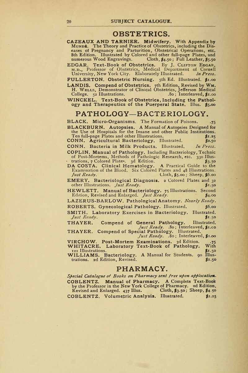 OBSTETRICS. CAZEAUX AND TARNIER. Midwifery. With Appendix by MundA. The Theory and Practice of Obstetrics, including the Dis- eases of Pregnancy and Parturition, Obstetrical Operations, etc. 8th Edition. Illustrated by Colored and other full-page Plates, and numerous Wood Engravings. Cloth, $4.50 ; Full Leather, J5.50 EDGAR. Text-Book of Obstetrics. By J. Clifton Edgar, M.D., Professor of Obstetrics, Medical Department of Cornell University, New York City. Elaborately Illustrated. In Press. FULLERTON. Obstetric Nursing. 5th Ed. Illustrated. $1.00 LANDIS. Compend of Obstetrics. 7th Edition, Revised by Wm. H. Wells, Demonstrator ot Clinical Obstetrics, Jefferson Medical College. 52 Illustrations. .80 ; Interleaved, Ji.oo WINCKEL. Text-Book of Obstetrics, Including the Pathol- ogy and Therapeutics of the Puerperal State. lUus. Js.oo PATHOLOGY—BACTERIOLOGY. BLACK. Micro-Organisms. The Formation of Poisons. .75 BLACKBURN. Autopsies. A Manual of Autopsies Designed for the Use ot Hospitals for the Insane and other Public Institutions. Ten full-page Plates and other Illustrations. ^1.25 CONN. Agricultural Bacteriology. Illustrated. ^2.50 CONN. Bacteria in Milk Products. Illustrated. In Press. COPLIN. Manual of Pathology. Including Bacteriology, Technic of Post-Mortems, Methods of Pathologic Research, etc. 330 Illus- - trations, 7 Colored Plates. 3d Edition. f3-5o DA COSTA. Clinical Hematology. A Practical Guide to the Examination of the Blood. Six Colored Plates and 48 Illustrations. fust Ready. Cloth, J5.00; Sheep, J6.00 EMERY. Bacteriological Diagnosis. 2 Colored Plates and 32 other Illustrations. Just Ready. Ji-so HEWLETT. Manual of Bacteriology. 75 Illustrations. Second Edition, Revised and Enlarged. Just Ready. J4.00 LAZERUS-BARLOW. Pathological Anatomy. Nearly Ready. ROBERTS. Gynecological Pathology. Illustrated. $6.00 SMITH. Laboratory Exercises in Bacteriology. Illustrated. Just Ready. |i-50 THAYER. Compend of General Pathology. Illustrated. Just Ready. .80; Interleaved, Ji.co THAYER. Compend of Special Pathology. Illustrated. Just Ready. .80; Interleaved, Ji.oo VIRCHOW. Post-Mortem Examinations, 3d Edition. .75 WHITACRE. Laboratory Text-Book of Pathology. With 121 Illustrations. Si-5° WILLIAMS. Bacteriology. A Manual for Students. 90 Illus- trations, zd Edition, Revised. ?i-5o PHARMACY. special Catalogue of Books on Pharmacy sent free upon application. COBLENTZ. Manual of Pharmacy. A Complete Text-Book by the Professor in the New York College of Pharmacy, ad Edition, Revised and Enlarged. 437 lUus. Cloth, J3.50; Sheep, J4.50 COBLENTZ. Volumetric Analysis. Illustrated. ^1-25