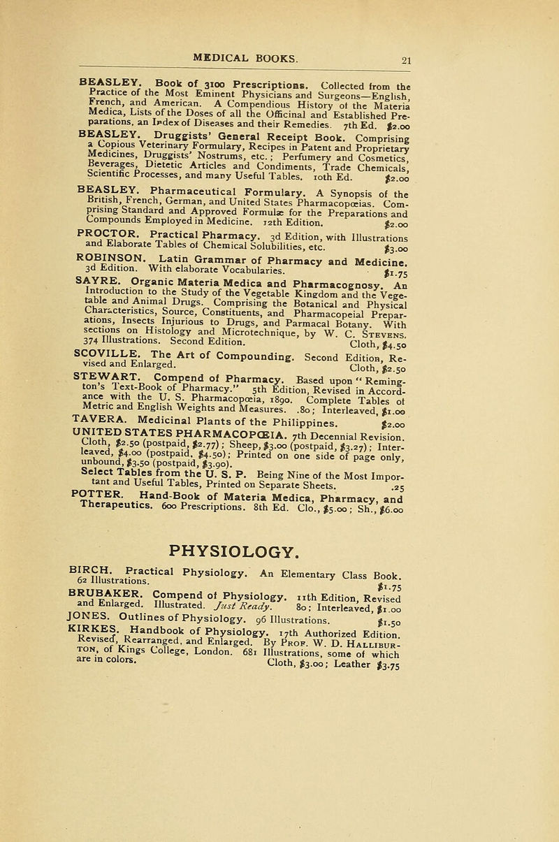 BEASLEY. Book of 3100 Prescriptions, Collected from the Practice of the Most Eminent Physicians and Surgeons—English Jrench, and American. A Compendious History of the Materia Medica, Lists of the Doses of all the Officinal and EsUblished Pre- parations, an iKdex of Diseases and their Remedies. 7th Ed. |2.oo BEASLEY. Druggists' General Receipt Book. Comprising a Copious Veterinary Formulary, Recipes in Patent and Proprietary Medicines, Druggists' Nostrums, etc.; Perfumery and Cosmetics Beverages Dietetic Articles and Condiments, Trade Chemicals Scientific Processes, and many Useful Tables. loth Ed. ^2.00 BEASLEY. Pharmaceutical Formulary. A Synopsis of the British, f rench, German, and United States Pharmacopoeias. Com- prising Standard and Approved Formulae for the Preparations and Compounds Employed in Medicine. 12th Edition. J2.00 ^^'^StT^^' . ^'^'u^'*^*! Pl'a'-macy. 3d Edition, with Illustrations and Elaborate Tables o( Chemical Solubilities, etc. ^3.00 ^°^^p??°^-«.^?,.^''®'' °f Pharmacy and Medicine. 3d Edition. With elaborate Vocabularies. ji.75 ^^X^?' P^S^aic Materia Medica and Pharmacognosy, An Introduction to the Study of the Vegetable Kinedom and the Vege- table and Animal Drugs. Comprising the Botanical and Physical Characteristics, Source, Constituents, and Pharmacopeial Prepar- ations, Insects Injurious to Drugs, and Parmacal Botany. With sections on Histology and Microtechnique, by W. C Stevens 374 Illustrations. Second Edition. Cloth, 14.50 SCOVILLE. The Art of Compounding. Second Edition, Re- vised and Enlarged.  Cloth, J2.S0 ^T.^^x^Tp 9°}^^^^ °' Pharmacy. Based upon  Reming- ton s lext-Book of Pharmacy. 5th Edition, Revised in Accord- ance with the U S Pharmacopoeia, 1890. Complete Tables ot Metric and English Weights and Measures. .80; Interleaved, Ji.oo TAVERA. Medicinal Plants of the Philippines. ' «2 00 r/o!if ^ STATES PHARMACOPCEIA. 7th Decennial Revision. Cloth $2.50 (postpaid I2.77); Sheep, J3.00 (postpaid, ^3.27) ; Inter- leaved, ^4 00 (postpaid. I4.50); Printed on one side of page only unbound, ^3.50 (postpaid, I3.90). '^ ^ ^' Select Tables from the U. S, P. Being Nine of the Most Impor- tant and Useful Tables, Printed on Separate Sheets. .25 POTTER. Hand-Book of Materia Medica, Pharmacy, and Therapeutics. 600 Prescriptions. 8th Ed. Clo., I5.00 ; Sh , |6.oo PHYSIOLOGY. ^efmustratTo'' Physiology. An Elementary Class B^ook. ^fn^ Wni^^^ ^.'Pen^ of Physiology, nth Edition, Revised and Enlarged. Illustrated. y«.s-^ ^^^^_y. 80; Interleaved, Ji 00 JONES. Outlines of Physiology. 96 Illustrations. ji.50 ^rI!^.^? R*'^t.°°k of Physiology. 17th Authorized Edition. TOTof'K^n?-!!^' f Elarged. By Prof. W. D. Hallieur: TON. ot Kings College, London. 681 Illustrations, some of which are in colors. Cloth. J3.00; Leather I3.75