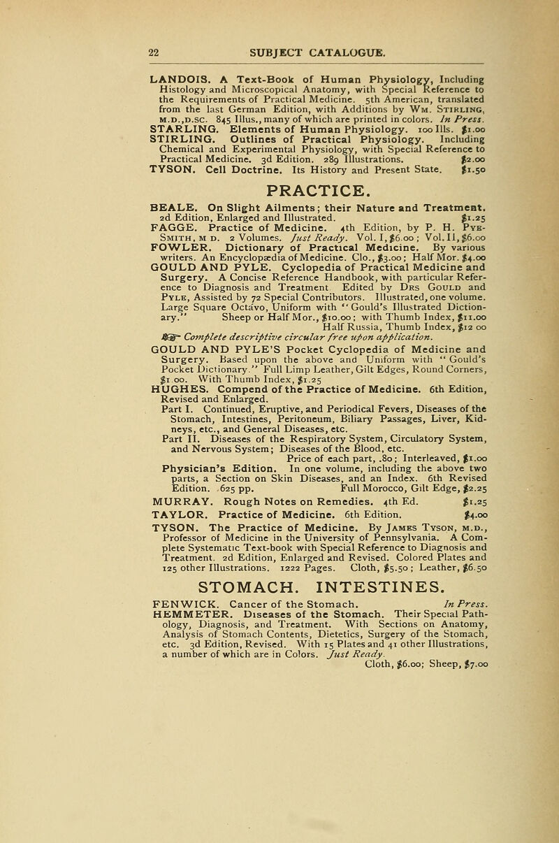 LANDOIS. A Text-Book of Human Physiology, Including Histology and Microscopical Anatomy, with Special Reference to the Requirements of Practical Medicine. 5th American, translated from the last German Edition, with Additions by Wm. Stirling, M.D.jD.sc. 845 Illus., many of which are printed in colors. Jn Press. STARLING. Elements of Human Physiology. 100 Ills. $1.00 STIRLING. Outlines of Practical Physiology. Including Chemical and Experimental Physiology, with Special Reference to Practical Medicine. 3d Edition. 289 Illustrations. $2.00 TYSON. Cell Doctrine. Its History and Present State. $1.50 PRACTICE. BEALE. On Slight Ailments; their Nature and Treatment. 2d Edition, Enlarged and Illustrated. Ji-^S FAGGE. Practice of Medicine. 4th Edition, by P. H. Pye- Smith, M D. 2 Volumes, fust Ready. Vol. I,^6.00; Vol. II, $6.00 FO'WLER. Dictionary of Practical Medicine. By various writers. An Encyclopsedia of Medicine. Clo.,$3.oo; Half Mor. $4.00 GOULD AND PYLE. Cyclopedia of Practical Medicine and Surgery. A Concise Reference Handbook, with particular Refer- ence to Diagnosis and Treatment Edited by Drs Gould and Pyle, Assisted by 72 Special Contributors. Illustrated, one volume. Large Square Octavo, Uniform with Gould's Illustrated Diction- ary. Sheep or Half Mor., |io.oo ; with Thumb Index, Jii.oo Half Russia, Thumb Index, J12 00 J}^ Complete descriptive circular free upon application. GOULD AND PYLE'S Pocket Cyclopedia of Medicine and Surgery. Based upon the above and Uniform with  Gould's Pocket Dictionary. Full Limp Leather, Gilt Edges, Round Corners, Ji.oo. With Thumb Index, $1.25 HUGHES. Compend of the Practice of Medicine. 6th Edition, Revised and Enlarged. Part I. Continued, Eruptive, and Periodical Fevers, Diseases of the Stomach, Intestines, Peritoneum, Biliary Passages, Liver, Kid- neys, etc., and General Diseases, etc. Part II. Diseases of the Respiratory System, Circulatory System, and Nervous System; Diseases of the Blood, etc. Price of each part, .80; Interleaved, Ji.oo Physician's Edition. In one volume, including the above two parts, a Section on Skin Diseases, and an Index. 6th Revised Edition. 625 pp. Full Morocco, Gilt Edge, I2.25 MURRAY. Rough Notes on Remedies. 4th Ed. ^1.25 TAYLOR. Practice of Medicine. 6th Edition. J4.00 TYSON. The Practice of Medicine. By James Tyson, m.d.. Professor of Medicine in the University of Pennsylvania. A Com- plete Systematic Text-book with Special Reference to Diagnosis and Treatment. 2d Edition, Enlarged and Revised. Colored Plates and 125 other Illustrations. 1222 Pages. Cloth, ^5.50; Leather, ^6.50 STOMACH. INTESTINES. FEN WICK. Cancer of the Stomach. In Press. HEMMETER. Diseases of the Stomach. Their Special Path- ology, Diagnosis, and Treatment. With Sections on Anatomy, Analysis of Stomach Contents, Dietetics, Surgery of the Stomach, etc. 3d Edition, Revised. With 15 Plates and 41 other Illustrations, a number of which are in Colors. Just Ready. Cloth, J6.00; Sheep, J7.00