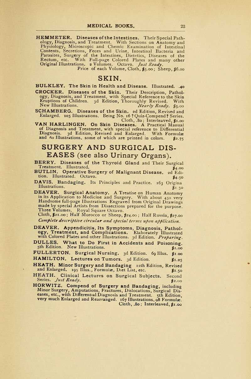 HEMMETER. Diseases of the Intestines. Their Special Path- ology, Diagnosis, and Treatment. With Sections on Anatomy and Physiology, Microscopic and Chemic Examination of Intestinal Contents, Secretions, Feces and Urine, Intestinal Bacteria and Parasites, Surgery of the Intestines, Dietetics, Diseases of the Rectum, etc. With Full-page Colored Plates and many other Original Illustrations. 2 Volumes. Octavo. Just Ready. Price of each Volume, Cloth, ^S.00; Sheep, J6.00 SKIN. BULKLEY. The Skin in Health and Disease. Illustrated. .40 CROCKER. Diseases of the Skin. Their Description, Pathol- ogy, Diagnosis, and Treatment, with Special Reference to the Skin Eruptions of Children. 3d Edition, Thoroughly Revised. With New Illustrations. Nearly Ready. $5.00 SCHAMBERG. Diseases of the Skin. 2d Edition, Revised and Enlarged. 105 Illustrations. Being No. 16 ? Quiz-Compend T Series. Cloth, .80; Interleaved, |i.00 VAN HARLINGEN. On Skin Diseases. A Practical Manual of Diagnosis and Treatment, with special reference to Differential Diagnosis. 3d Edition, Revised and Enlarged. With Formulae and 60 Illustrations, some of which are printed in colors. $2-75 SURGERY AND SURGICAL DIS- EASES (see also Urinary Organs). BERRY. Diseases of the Thyroid Gland and Their Surgical Treatment. Illustrated. J4.00 BUTLIN. Operative Surgery of Malignant Disease. 2d Edi- tion. Illustrated. Octavo. ^4-50 DAVIS. Bandaging. Its Principles and Practice. 163 Origina Illustrations. «i 50 DEAVER. Surgical Anatomy. A Treatise on Human Anatomy in its Application to Medicine and Surgery. With about 450 very Handsome full-page Illustrations Engraved from Original Drawings made by special Artists from Dissections prepared for the purpose. Three Volumes. Royal Square Octavo. Cloth, J21.00; Half Morocco or Sheep, $24.00 ; Half Russia, $27.00 Cotnplete descriptive circular and special terms upon application. DEAVER. Appendicitis, Its Symptoms, Diagnosis, Pathol- ogy, Treatment, and Complications. Elaborately Illustrated with Colored Plates and other Illustrations. 3d Edition. Preparing. DULLES. What to Do First in Accidents and Poisoning. 5th Edition. New Illustrations. |i.oo FULLERTON. Surgical Nursing. 3d Edition. 69 Illus. $1.00 HAMILTON. Lectures on Tumors. 3d Edition. $1.25 HEATH. Minor Surgery and Bandaging 12th Edition, Revised and Enlarged. 195 Illus., Formula;, Diet List, etc. I1.50 HEATH. Clinical Lectures on Surgical Subjects. Second Series. Just Ready. I2.00 HORWITZ. Compend of Surgery and Bandaging, including Minor Surgery, Amputations, Fractures, Dislocations, Surgical Dis- eases, etc., with Differential Diagnosis and Treatment. 5th Edition, very much Enlarged and Rearranged. 167 Illustrations, q8 Formulae. Cloth, .80 ; Interleaved, Ji.00