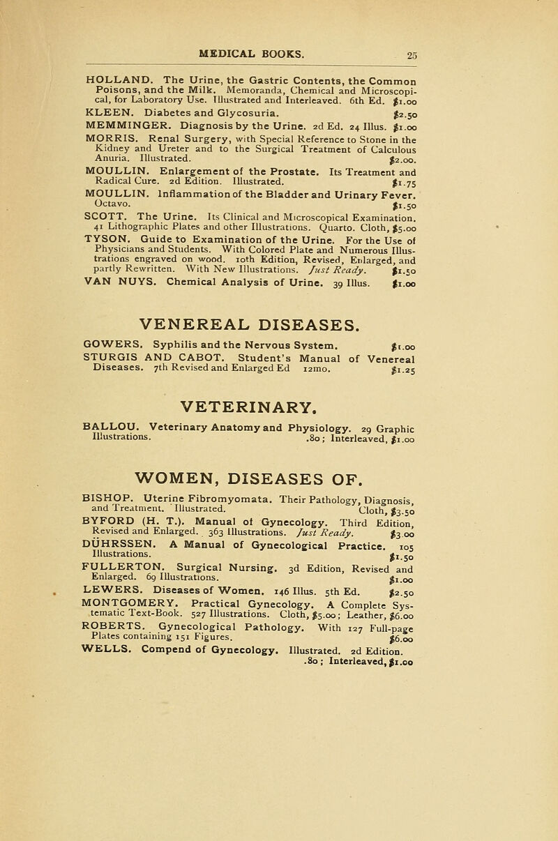 HOLLAND. The Urine, the Gastric Contents, the Common Poisons, and the Milk. Memoranda, Chemical and Microscopi- cal, for Laboratory Use. Illustrated and Interleaved. 6th Ed. ^i.oo KLEEN. Diabetes and Glycosuria. $2.50 MEMMINGER. Diagnosis by the Urine. 2d Ed. 24 lUus. $1.00 MORRIS. Renal Surgery, with Special Reference to Stone in the Kidney and Ureter and to the Surgical Treatment of Calculous Anuria. Illustrated. ^2.00. MOULLIN. Enlargement of the Prostate. Its Treatment and Radical Cure. 2d Edition. Illustrated. $1-75 MOULLIN. Inflammation of the Bladder and Urinary Fever, Octavo. II1.50 SCOTT. The Urine. Its Clinical and Microscopical Examination. 41 Lithographic Plates and other Illustrations. Quarto. Cloth, $5.00 TYSON. Guide to Examination of the Urine. For the Use of Physicians and Students. With Colored Plate and Numerous Illus- trations engraved on wood. loth Edition, Revised, Enlarged, and partly Rewritten. With New Illustrations. Just Ready. ^1.50 VAN NUYS. Chemical Analysis of Urine. 39 Illus. |i.oo VENEREAL DISEASES. GOWERS. Syphilis and the Nervous System. $1.00 STURGIS AND CABOT. Student's Manual of Venereal Diseases. 7th Revised and Enlarged Ed i2mo. ?i.2s VETERINARY. BALLOU. Veterinary Anatomy and Physiology. 29 Graphic Illustrations. .80; Interleaved, Ji.00 WOMEN, DISEASES OF. BISHOP. Uterine Fibromyomata. Their Pathology, Diagnosis, and Treatment. Illustrated. Cloth S3.50 BYFORD (H. T.). Manual of Gynecology. Third Edition, Revised and Enlarged. 363 Illustrations, fust Ready. J3.00 DUHRSSEN. A Manual of Gynecological Practice. 105 Illustrations. ti.50 FULLERTON. Surgical Nursing. 3d Edition, Revised and Enlarged. 69 Illustrations. Si.oo LEWERS. Diseases of Women. 146 Illus. sth Ed. ^2.50 MONTGOMERY. Practical Gynecology. A Complete Sys- tematic Text-Book. 527 Illustrations. Cloth, J5.00; Leather, ;^6.00 ROBERTS. Gynecological Pathology, With 127 Full-page Plates containing 151 Figures. |6.oo WELLS. Compend of Gynecology. Illustrated. 2d Edition. . 80 ; Interleaved, %i .00