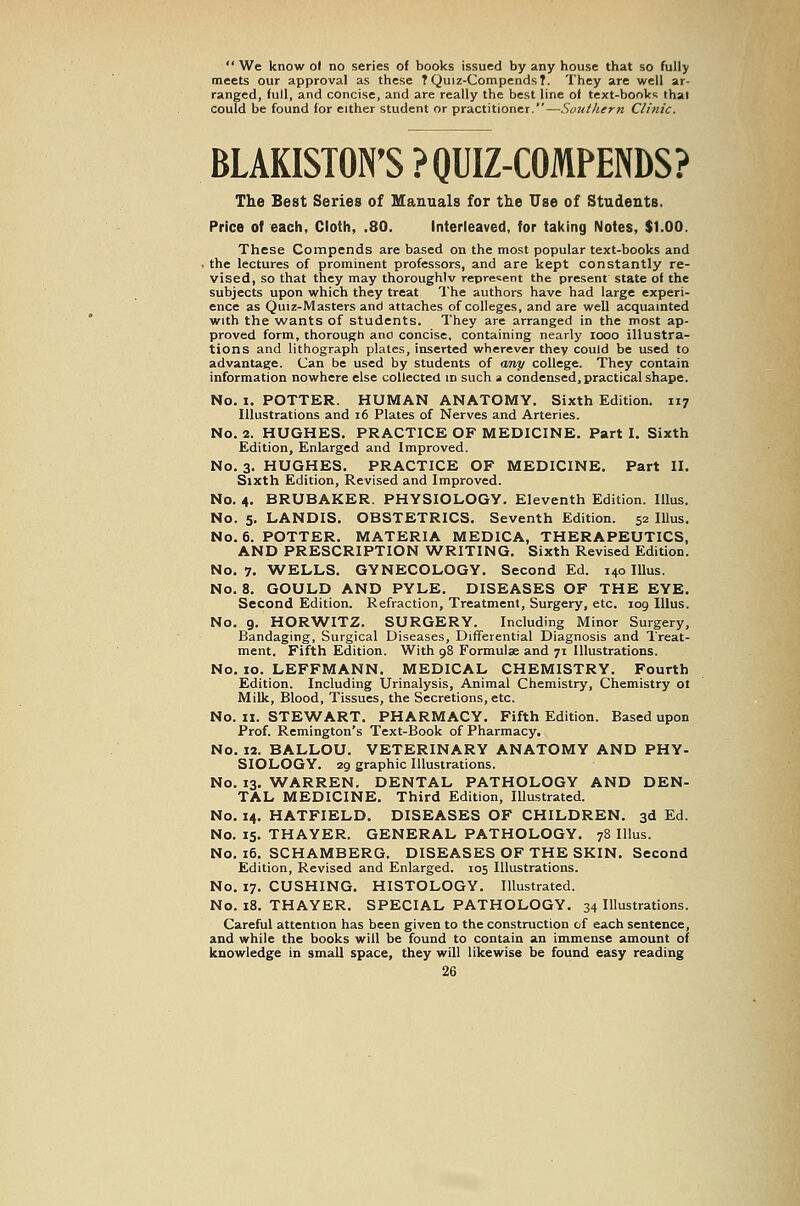 We know ol no series of books issued by any house that so fully meets our approval as these ? Quiz-CompendsT. They are well ar- ranged, full, and concise, and are really the best line of text-books that could be found for either student or practitioner.—Southern Clinic. BLAKISTON'S ?QUIZ-COMPENDS? The Best Series of Manuals for the Use of Students. Price of each, Cloth, .80. Interleaved, for taking Notes, $1.00. These Compends are based on the most popular text-books and the lectures of prominent professors, and are kept constantly re- vised, so that they may thoroughlv represent the present state of the subjects upon which they treat The authors have had large experi- ence as Quiz-Masters and attaches of colleges, and are well acquainted with the wants of students. They are arranged in the most ap- proved form, thorough anci concise, containing nearly looo illustra- tions and lithograph plates, inserted wherever they could be used to advantage. Can be used by students of any college. They contain information nowhere else collected in such a condensed, practical shape. No. X. POTTER. HUMAN ANATOMY. Sixth Edition. 117 Illustrations and 16 Plates of Nerves and Arteries. No. 2. HUGHES. PRACTICE OF MEDICINE. Part I, Sixth Edition, Enlarged and Improved. No. 3. HUGHES. PRACTICE OF MEDICINE, Part II. Sixth Edition, Revised and Improved. No. 4. BRUBAKER. PHYSIOLOGY. Eleventh Edition. Illus. No. 5. LANDIS. OBSTETRICS. Seventh Edition. 52 Illus. No. 6. POTTER. MATERIA MEDICA, THERAPEUTICS, AND PRESCRIPTION WRITING. Sixth Revised Edition. No. 7. WELLS. GYNECOLOGY. Second Ed. 140 Illus. No. 8. GOULD AND PYLE. DISEASES OF THE EYE, Second Edition. Refraction, Treatment, Surgery, etc. 109 Illus. No. 9. HORWITZ. SURGERY. Including Minor Surgery, Bandaging, Surgical Diseases, Differential Diagnosis and Treat- ment. Fifth Edition. With 98 Formulae and 71 Illustrations. No. 10. LEFFMANN. MEDICAL CHEMISTRY. Fourth Edition. Including Urinalysis, Animal Chemistry, Chemistry ol Milk, Blood, Tissues, the Secretions, etc. No. II. STEWART. PHARMACY. Fifth Edition. Based upon Prof. Remington's Text-Book of Pharmacy. No. 12. BALLOU. VETERINARY ANATOMY AND PHY- SIOLOGY. 29 graphic Illustrations. No. 13. WARREN. DENTAL PATHOLOGY AND DEN- TAL MEDICINE. Third Edition, Illustrated. No, 14. HATFIELD. DISEASES OF CHILDREN. 3d Ed. No. 15. THAYER. GENERAL PATHOLOGY. 78 Illus. No. 16. SCHAMBERG. DISEASES OF THE SKIN. Second Edition, Revised and Enlarged. 105 Illustrations. No. 17. CUSHING. HISTOLOGY. Illustrated. No. 18. THAYER. SPECIAL PATHOLOGY. 34 Illustrations. Careful attention has been given to the construction of each sentence, and while the books will be found to contain an immense amount of knowledge in small space, they will likewise be found easy reading
