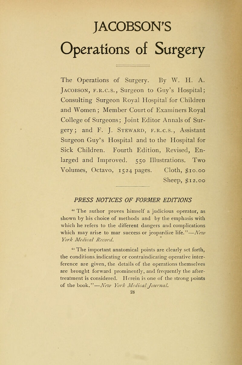 JACOBSON'S Operations of Surgery The Operations of Surgery. By W. H. A. Jacobson, F.R.C.S., Surgeon to Guy's Hospital; Consulting Surgeon Royal Hospital for Children and Women; Member Court of Examiners Ro3^al College of Surgeons; Joint Editor Annals of Sur- gery; and F. J. Steward, f.r.c.s., Assistant Surgeon Guy's Hospital and to the Hospital for Sick Children. Fourth Edition, Revised, En- larged and Improved. 550 Illustrations. Two Volumes, Octavo, 1524 pages. Cloth, $10.00 Sheep, $12.00 PJRESS NOTICES OF FORMER EDITIONS  The author proves himself a judicious operator, as shown by his choice of methods and by the emphasis with which he refers to the different dangers and comphcations which may arise to mar success or jeopardize Hfe.—A^ein York Medical Record.  The important anatomical points are clearly set forth, the conditions, indicating or contraindicaling operative inter- ference are given, the details of the operations themselves are brought forward prominently, and frequently the after- treatment is considered. Herein is one of the strong points of the book.—A^ew York MedicalJottniaL