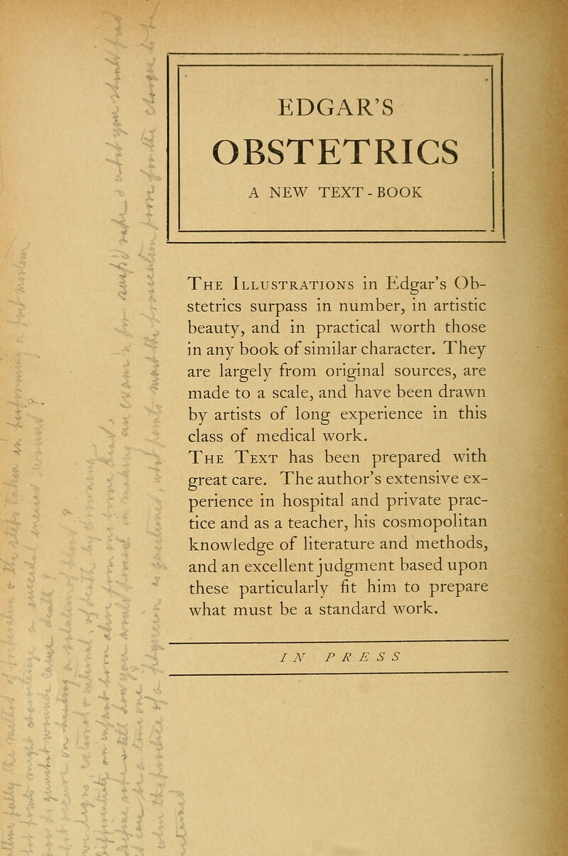 EDGAR'S OBSTETRICS A NEW TEXT-BOOK I s i J The Illustrations in Edgar's Ob- stetrics surpass in number, in artistic beauty, and in practical worth those in any book of similar character. They are largely from original sources, are made to a scale, and have been drawn by artists of long experience in this class of medical work. The Text has been prepared with great care. The author's extensive ex- perience in hospital and private prac- tice and as a teacher, his cosmopolitan knowledge of literature and methods, and an excellent judgment based upon these particularly fit him to prepare what must be a standard work. I A^ F R E S S ^ 1--