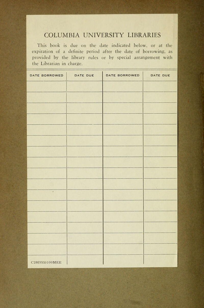 COLUMBIA UNIVERSITY LIBRARIES i^^^H This book is due on the date indicated below, or at the '^^^H expiration of a definite period after the date of borrowing, as ^ provided by the library rules or by special arrangement with .j^^aj the Librarian in charge. ^^^^H DATE BORROWED DATE DUE DATE BORROWED DATE DUE ^M ^1 '■1 1 :^| ^H ^1 1 1 .rfl ^M ^^ WM |H ^1 ^fl ^jj C28(955)100MEE