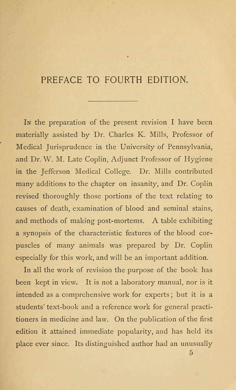 In the preparation of the present revision I have been materially assisted by Dr. Charles K. Mills, Professor of Medical Jurisprudence in the University of Pennsylvania, and Dr. W. M. Late Coplin, Adjunct Professor of Hygiene in the Jefferson Medical College. Dr. Mills contributed many additions to the chapter on insanity, and Dr. Coplin revised thoroughly those portions of the text relating to causes of death, examination of blood and seminal stains, and methods of making post-mortems. A table exhibiting a synopsis of the characteristic features of the blood cor- puscles of many animals was prepared by Dr. Coplin especially for this work, and will be an important addition. In all the work of revision the purpose of the book has been kept in view. It is not a laboratory manual, nor is it intended as a comprehensive work for experts; but it is a students' text-book and a reference work for general practi- tioners in medicine and law. On the publication of the first edition it attained immediate popularity, and has held its place ever since. Its distinguished author had an unusually