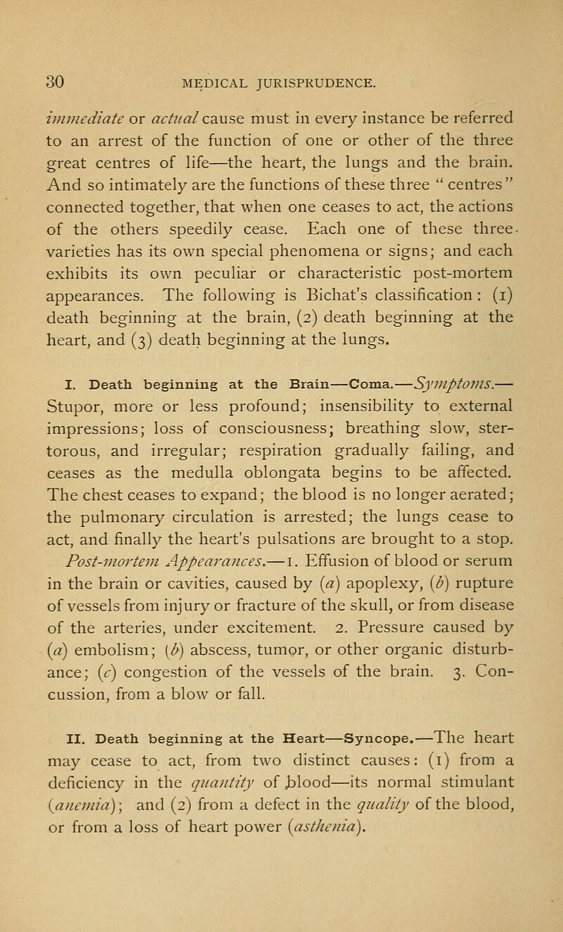 immediate or actual cd^use. must in every instance be referred to an arrest of the function of one or other of the three great centres of life—the heart, the lungs and the brain. And so intimately are the functions of these three  centres  connected together, that when one ceases to act, the actions of the others speedily cease. Each one of these three- varieties has its own special phenomena or signs; and each exhibits its own peculiar or characteristic post-mortem appearances. The following is Bichat's classification : (i) death beginning at the brain, (2) death beginning at the heart, and (3) death beginning at the lungs. I. Death beginning at the Brain—Coma.—Symptoms.— Stupor, more or less profound; insensibility to external impressions; loss of consciousness; breathing slow, ster- torous, and irregular; respiration gradually failing, and ceases as the medulla oblongata begins to be affected. The chest ceases to expand; the blood is no longer aerated; the pulmonary circulation is arrested; the lungs cease to act, and finally the heart's pulsations are brought to a stop. Post-mortem. Appearances.— i. Effusion of blood or serum in the brain or cavities, caused by {a) apoplexy, {b) rupture of vessels from injury or fracture of the skull, or from disease of the arteries, under excitement. 2. Pressure caused by {a) embolism; [b) abscess, tumor, or other organic disturb- ance; {c) congestion of the vessels of the brain. 3. Con- cussion, from a blow or fall. II. Death beginning at the Heart—Syncope.—The heart may cease to act, from two distinct causes: (i) from a deficiency in the quantity of jDlood—its normal stimulant {afiemia); and (2) from a defect in the quality of the blood, or from a loss of heart power {asthenia).