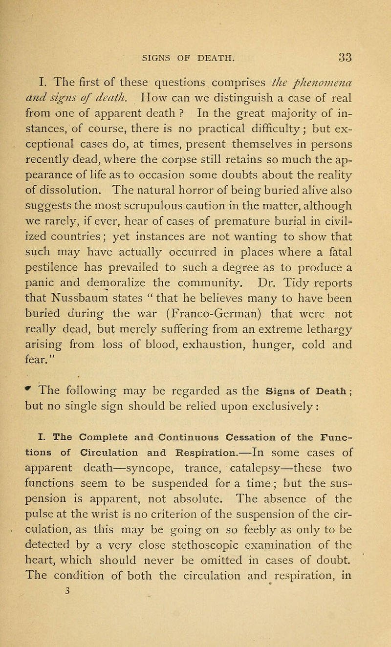 I. The first of these questions comprises the phenomena and signs of deatJi. How can we distinguish a case of real from one of apparent death ? In the great majority of in- stances, of course, there is no practical difficulty; but ex- ceptional cases do, at times, present themselves in persons recently dead, where the corpse still retains so much the ap- pearance of life as to occasion some doubts about the reality of dissolution. The natural horror of being buried alive also suggests the most scrupulous caution in the matter, although we rarely, if ever, hear of cases of premature burial in civil- ized countries; yet instances are not wanting to show that such may have actually occurred in places where a fatal pestilence has prevailed to such a degree as to produce a panic and demoralize the community. Dr. Tidy reports that Nussbaum states  that he believes many to have been buried during the war (Franco-German) that were not really dead, but merely suffering from an extreme lethargy arising from loss of blood, exhaustion, hunger, cold and fear. ^ The following may be regarded as the Signs of Death; but no single sign should be relied upon exclusively: I. The Complete and Continuous Cessation of the Func- tions of Circulation and Respiration.—In some cases of apparent death—syncope, trance, catalepsy—these two functions seem to be suspended for a time; but the sus- pension is apparent, not absolute. The absence of the pulse at the wrist is no criterion of the suspension of the cir- culation, as this may be going on so feebly as only to be detected by a very close stethoscopic examination of the heart, which should never be omitted in cases of doubt. The condition of both the circulation and respiration, in 3