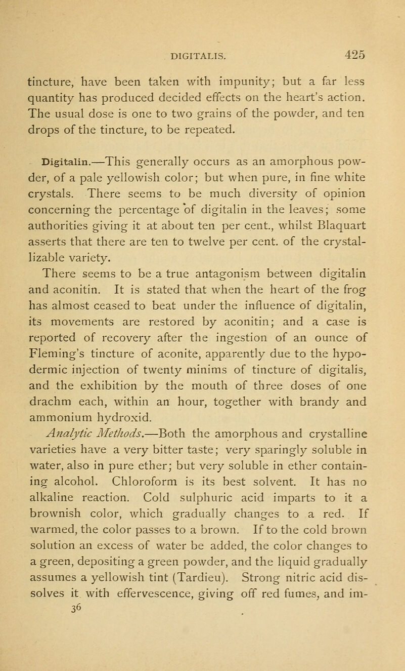 tincture, have been taken with impunity; but a far less quantity has produced decided effects on the heart's action. The usual dose is one to two grains of the powder, and ten drops of the tincture, to be repeated. Digitalin.—This generally occurs as an amorphous pow- der, of a pale yellowish color; but when pure, in fine white crystals. There seems to be much diversity of opinion concerning the percentage of digitalin in the leaves; some authorities giving it at about ten per cent., whilst Blaquart asserts that there are ten to twelve per cent, of the crystal- lizable variety. There seems to be a true antagonism between digitalin and aconitin. It is stated that when the heart of the frog has almost ceased to beat under the influence of digitalin, its movements are restored by aconitin; and a case is reported of recovery after the ingestion of an ounce of Fleming's tincture of aconite, apparently due to the hypo- dermic injection of twenty minims of tincture of digitalis, and the exhibition by the mouth of three doses of one drachm each, within an hour, together with brandy and ammonium hydroxid. Analytic Methods.—Both the amorphous and crystalline varieties have a very bitter taste; very sparingly soluble in water, also in pure ether; but very soluble in ether contain- ing alcohol. Chloroform is its best solvent. It has no alkaline reaction. Cold sulphuric acid imparts to it a brownish color, which gradually changes to a red. If warmed, the color passes to a brown. If to the cold brown solution an excess of water be added, the color changes to a green, depositing a green powder, and the liquid gradually assumes a yellowish tint (Tardieu). Strong nitric acid dis- solves it with effervescence, giving off red fumes, and ini- 36