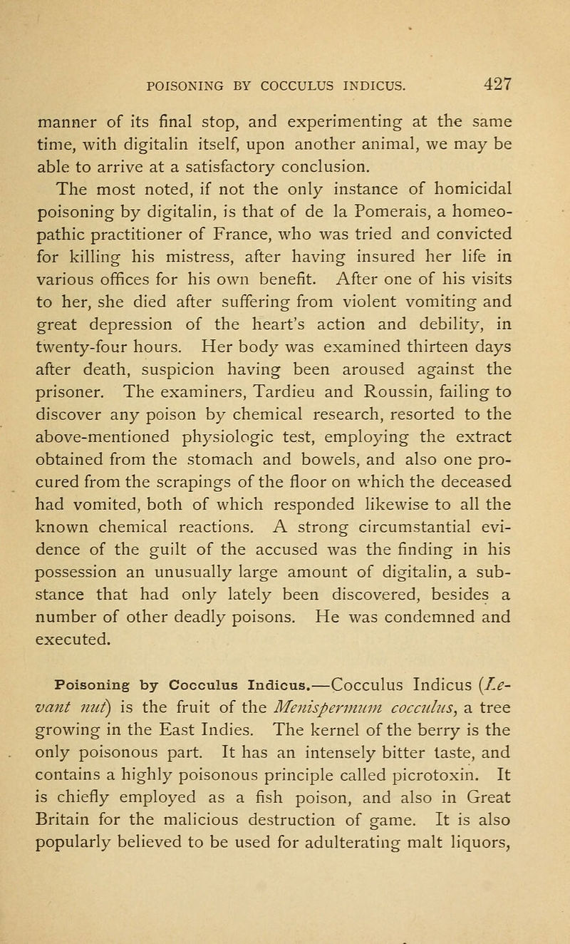 manner of its final stop, and experimenting at the same time, with digitalin itself, upon another animal, we may be able to arrive at a satisfactory conclusion. The most noted, if not the only instance of homicidal poisoning by digitalin, is that of de la Pomerais, a homeo- pathic practitioner of France, who was tried and convicted for killing his mistress, after having insured her life in various offices for his own benefit. After one of his visits to her, she died after suffering from violent vomiting and great depression of the heart's action and debility, in twenty-four hours. Her body was examined thirteen days after death, suspicion having been aroused against the prisoner. The examiners, Tardieu and Roussin, failing to discover any poison by chemical research, resorted to the above-mentioned physiologic test, employing the extract obtained from the stomach and bowels, and also one pro- cured from the scrapings of the floor on which the deceased had vomited, both of which responded likewise to all the known chemical reactions. A strong circumstantial evi- dence of the guilt of the accused was the finding in his possession an unusually large amount of digitalin, a sub- stance that had only lately been discovered, besides a number of other deadly poisons. He was condemned and executed. Poisoning by Cocculus Indicus.—Cocculus Indicus {T.e- vant nut) is the fruit of the Menispenmun cocadits, a tree growing in the East Indies. The kernel of the berry is the only poisonous part. It has an intensely bitter taste, and contains a highly poisonous principle called picrotoxin. It is chiefly employed as a fish poison, and also in Great Britain for the malicious destruction of game. It is also popularly believed to be used for adulterating malt liquors,