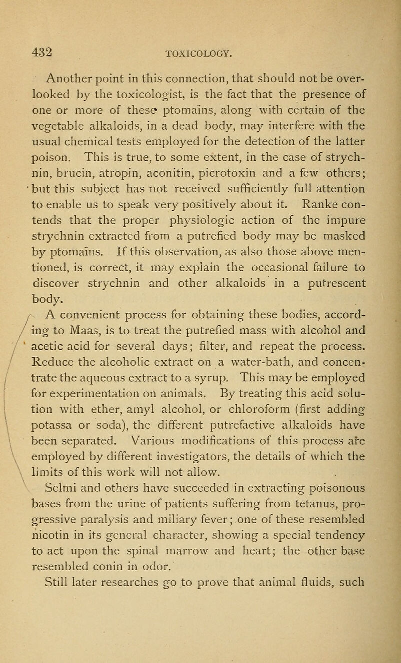 Another point in this connection, that should not be over- looked by the toxicologist, is the fact that the presence of one or more of these ptomains, along with certain of the vegetable alkaloids, in a dead body, may interfere with the usual chemical tests employed for the detection of the latter poison. This is true, to some extent, in the case of strych- nin, brucin, atropin, aconitin, picrotoxin and a few others; but this subject has not received sufficiently full attention to enable us to speak very positively about it. Ranke con- tends that the proper physiologic action of the impure str}'chnin extracted from a putrefied body may be masked by ptomains. If this observation, as also those above men- tioned, is correct, it may explain the occasional failure to discover strychnin and other alkaloids in a putrescent body. A convenient process for obtaining these bodies, accord- ing to Maas, is to treat the putrefied mass with alcohol and acetic acid for several days; filter, and repeat the process. Reduce the alcoholic extract on a water-bath, and concen- trate the aqueous extract to a syrup. This may be employed for experimentation on animals. By treating this acid solu- tion with ether, amyl alcohol, or chloroform (first adding potassa or soda), the different putrefactive alkaloids have been separated. Various modifications of this process are employed by different investigators, the details of which the limits of this work will not allow. Selmi and others have succeeded in extracting poisonous bases from the urine of patients suffering from tetanus, pro- gressive paralysis and miliary fever;.one of these resembled nicotin in its general character, showing a special tendency to act upon the spinal marrow and heart; the other base resembled conin in odor. Still later researches go to prove that animal fluids, such