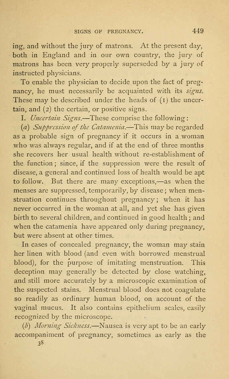 ing, and without the jury of matrons. At the present day, both in England and in our own country, the jury of matrons has been very properly superseded by a jury of instructed physicians. To enable the physician to decide upon the fact of preg- nancy, he must necessarily be acquainted with its signs. These may be described under the heads of (i) the uncer- tain, and (2) the certain, or positive signs. I. Uncertain Signs.—These comprise the following: {a) Suppression of the Catamenia.—This maybe regarded as a probable sign of pregnancy if it occurs in a woman who was always regular, and if at the end of three months she recovers her usual health without re-establishment of the function; since, if the suppression were the result of disease, a general and continued loss of health would be apt to follow. But there are many exceptions,—as when the menses are suppressed, temporarily, by disease; when men- struation continues throughout pregnancy; when it has never occurred in the woman at all, and yet she has given birth to several children, and continued in good health ; and when the catamenia have appeared only during pregnancy, but were absent at other times. In cases of concealed pregnancy, the woman may stain her linen with blood (and even with borrowed menstrual blood), for the purpose of imitating menstruation. This deception may generally be detected by close watching, and still more accurately by a microscopic examination of the suspected stains. Menstrual blood does not coagulate so readily as ordinary human blood, on account of the vaginal mucus. It also contains epithelium scales, easily recognized by the microscope. {J)) Morning Sickness.—Nausea is very apt to be an early accompaniment of pregnancy, sometimes as early as the 38