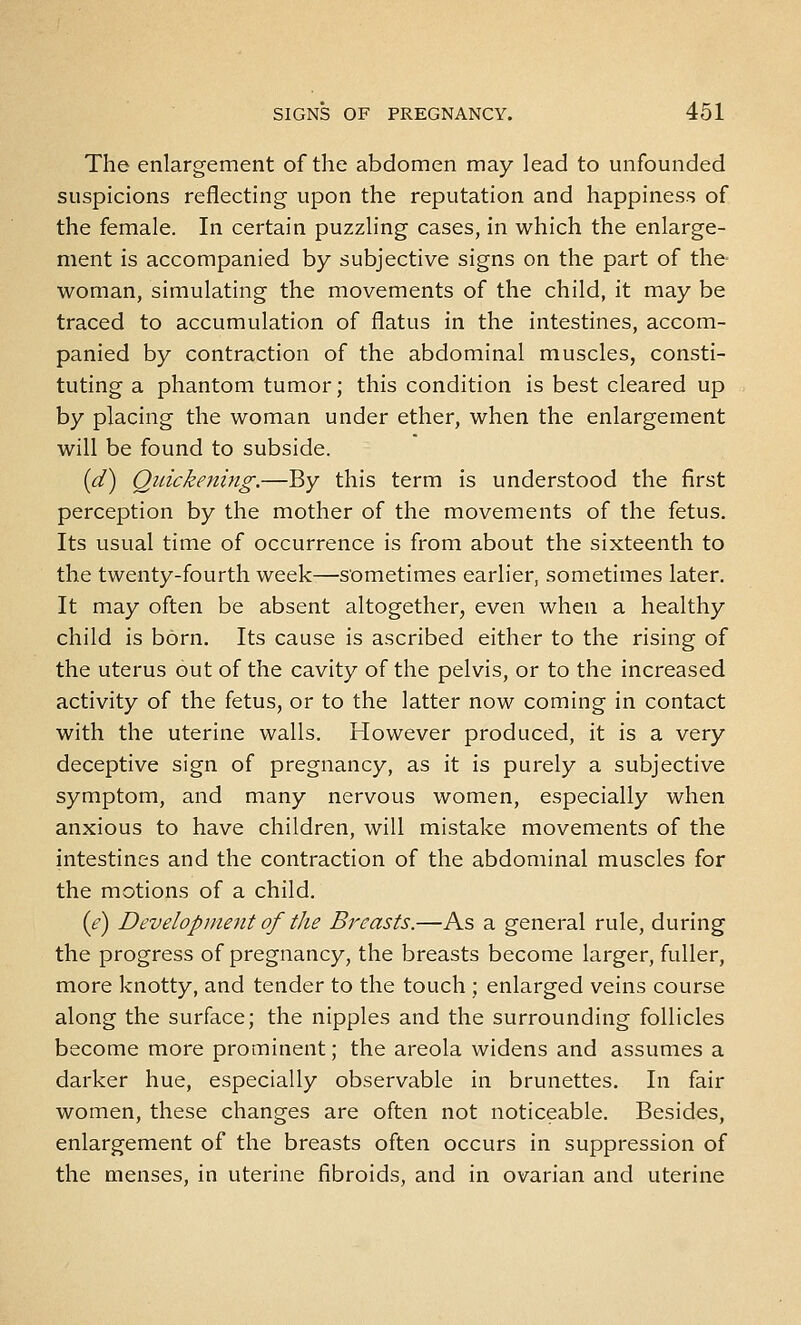 The enlargement of the abdomen may lead to unfounded suspicions reflecting upon the reputation and happiness of the female. In certain puzzling cases, in which the enlarge- ment is accompanied by subjective signs on the part of the woman, simulating the movements of the child, it may be traced to accumulation of flatus in the intestines, accom- panied by contraction of the abdominal muscles, consti- tuting a phantom tumor; this condition is best cleared up by placing the woman under ether, when the enlargement will be found to subside. [d) Quickening.—By this term is understood the first perception by the mother of the movements of the fetus. Its usual time of occurrence is from about the sixteenth to the twenty-fourth week—s'ometimes earlier, sometimes later. It may often be absent altogether, even when a healthy child is born. Its cause is ascribed either to the rising of the uterus out of the cavity of the pelvis, or to the increased activity of the fetus, or to the latter now coming in contact with the uterine walls. However produced, it is a very deceptive sign of pregnancy, as it is purely a subjective symptom, and many nervous women, especially when anxious to have children, will mistake movements of the intestines and the contraction of the abdominal muscles for the motions of a child. ie) Development of the Breasts.—As a general rule, during the progress of pregnancy, the breasts become larger, fuller, more knotty, and tender to the touch ; enlarged veins course along the surface; the nipples and the surrounding follicles become more prominent; the areola widens and assumes a darker hue, especially observable in brunettes. In fair women, these changes are often not noticeable. Besides, enlargement of the breasts often occurs in suppression of the menses, in uterine fibroids, and in ovarian and uterine