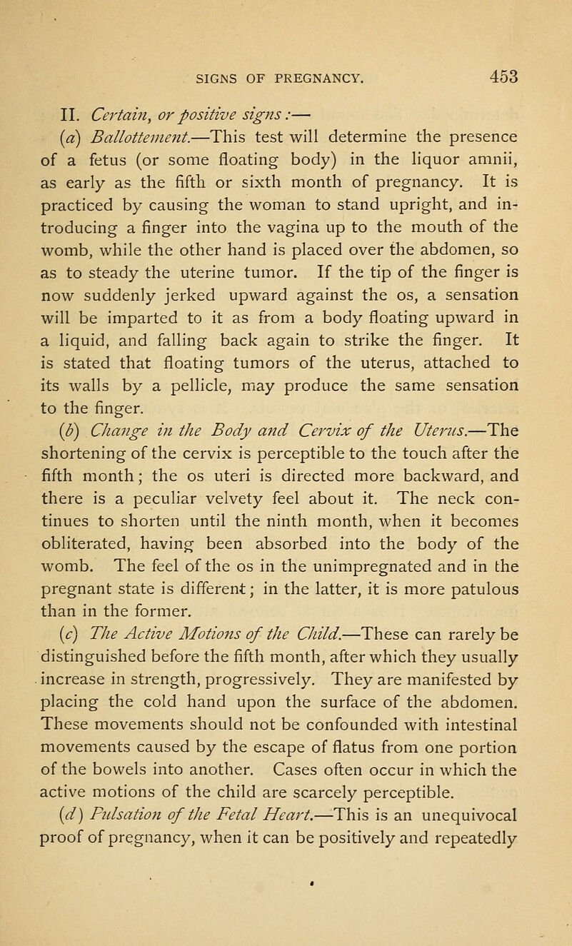 II. Certain, or positive signs:— {a) Ballottenient.—This test will determine the presence of a fetus (or some floating body) in the liquor amnii, as early as the fifth or sixth month of pregnancy. It is practiced by causing the woman to stand upright, and in- troducing a finger into the vagina up to the mouth of the womb, while the other hand is placed over the abdomen, so as to steady the uterine tumor. If the tip of the finger is now suddenly jerked upward against the os, a sensation will be imparted to it as from a body floating upward in a liquid, and falling back again to strike the finger. It is stated that floating tumors of the uterus, attached to its walls by a pellicle, may produce the same sensation to the finger. ip) Change in the Body and Cervix of the Uterus.—The shortening of the cervix is perceptible to the touch after the fifth month; the os uteri is directed more backward, and there is a peculiar velvety feel about it. The neck con- tinues to shorten until the ninth month, when it becomes obliterated, having been absorbed into the body of the womb. The feel of the os in the unimpregnated and in the pregnant state is different; in the latter, it is more patulous than in the former. [c) The Active Motions of the Child.—These can rarely be distinguished before the fifth month, after which they usually . increase in strength, progressively. They are manifested by placing the cold hand upon the surface of the abdomen. These movements should not be confounded with intestinal movements caused by the escape of flatus from one portion of the bowels into another. Cases often occur in which the active motions of the child are scarcely perceptible. [d) Fidsation of the Fetal Heart.—This is an unequivocal proof of pregnancy, when it can be positively and repeatedly