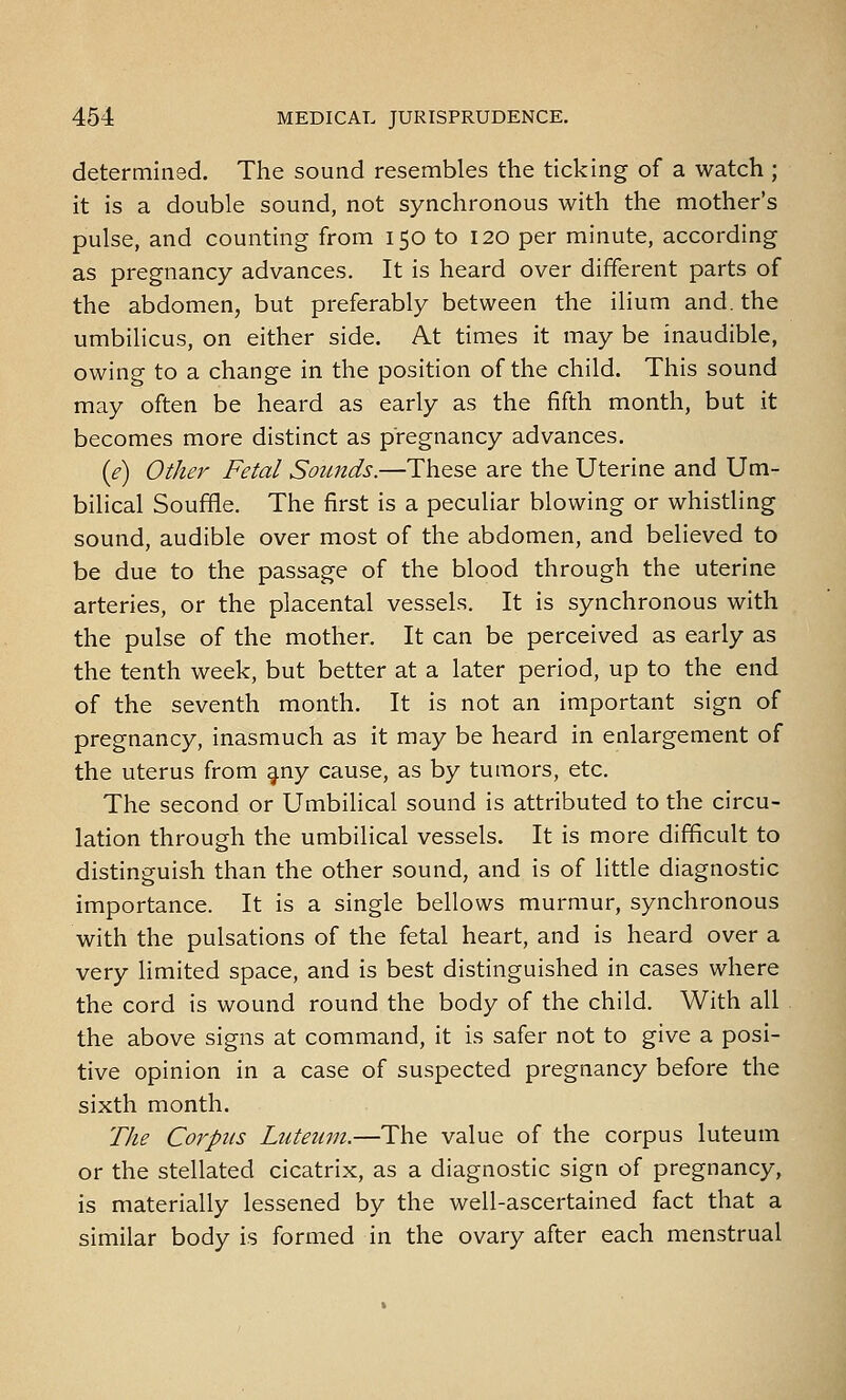 determined. The sound resembles the ticking of a watch ; it is a double sound, not synchronous with the mother's pulse, and counting from 150 to 120 per minute, according as pregnancy advances. It is heard over different parts of the abdomen, but preferably between the ilium and. the umbilicus, on either side. At times it may be inaudible, owing to a change in the position of the child. This sound may often be heard as early as the fifth month, but it becomes more distinct as pregnancy advances. (e) Other Fetal Sounds.—These are the Uterine and Um- bilical Souffle. The first is a peculiar blowing or whistling sound, audible over most of the abdomen, and believed to be due to the passage of the blood through the uterine arteries, or the placental vessels. It is synchronous with the pulse of the mother. It can be perceived as early as the tenth week, but better at a later period, up to the end of the seventh month. It is not an important sign of pregnancy, inasmuch as it may be heard in enlargement of the uterus from ^ny cause, as by tumors, etc. The second or Umbilical sound is attributed to the circu- lation through the umbilical vessels. It is more difficult to distinguish than the other sound, and is of little diagnostic importance. It is a single bellows murmur, synchronous with the pulsations of the fetal heart, and is heard over a very limited space, and is best distinguished in cases where the cord is wound round the body of the child. With all the above signs at command, it is safer not to give a posi- tive opinion in a case of suspected pregnancy before the sixth month. The Corpus Luteum.—The value of the corpus luteum or the stellated cicatrix, as a diagnostic sign of pregnancy, is materially lessened by the well-ascertained fact that a similar body is formed in the ovary after each menstrual