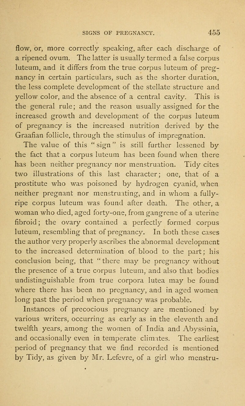 flow, or, more correctly speaking, after each discharge of a ripened ovum. The latter is usually termed a false corpus luteum, and it differs from the true corpus luteum of preg- nancy in certain particulars, such as the shorter duration, the less complete development of the stellate structure and yellow color, and the absence of a central cavity. This is the general rule; and the reason usually assigned for the increased growth and development of the corpus luteum of pregnancy is the increased nutrition derived by the Graafian follicle, through the stimulus of impregnation. The value of this  sign is still further lessened by the fact that a corpus luteum has been found when there has been neither pregnancy nor menstruation. Tidy cites two illustrations of this last character; one, that of a prostitute who was poisoned by hydrogen cyanid, when neither pregnant nor menstruating, and in whom a fully- ripe corpus luteum was found after death. The other, a woman who died, aged forty-one, from gangrene of a uterine fibroid; the ovary contained a perfectly formed corpus luteum, resembling that of pregnancy. In both these cases the author very properly ascribes the abnormal development to the increased determination of blood to the part; his conclusion being, that  there may be pregnancy without the presence of a true corpus luteum/and also that bodies undistinguishable from true corpora lutea may be found where there has been no pregnancy, and in aged women long past the period when pregnancy was probable. Instances of precocious pregnancy are mentioned by various writers, occurring as early as in the eleventh and twelfth years, among the women of India and Abyssinia, and occasionally even in temperate climates. The earliest period of pregnancy that we find recorded is mentioned by Tidy, as given by Mr. Lefevre, of a girl who menstru-