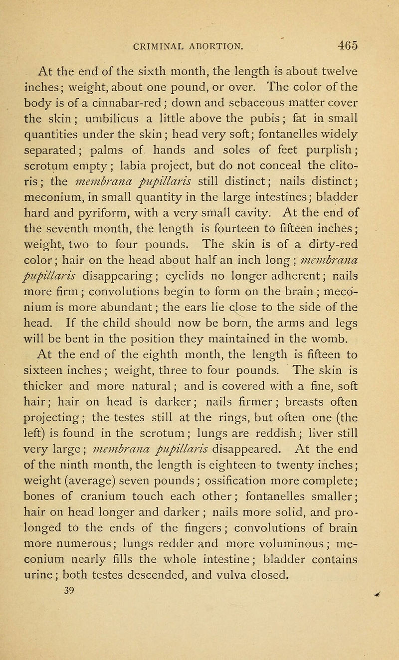 At the end of the sixth month, the length is about twelve inches; weight, about one pound, or over. The color of the body is of a cinnabar-red; down and sebaceous matter cover the skin; umbilicus a little above the pubis; fat in small quantities under the skin; head very soft; fontanelles widely separated; palms of hands and soles of feet purplish; scrotum empty; labia project, but do not conceal the clito- ris ; the membrana pupillaris still distinct; nails distinct; meconium, in small quantity in the large intestines; bladder hard and pyriform, with a very small cavity. At the end of the seventh month, the length is fourteen to fifteen inches; weight, two to four pounds. The skin is of a dirty-red color; hair on the head about half an inch long; membrana pupillaris disappearing; eyelids no longer adherent; nails more firm; convolutions begin to form on the brain; meco- nium is more abundant; the ears lie close to the side of the head. If the child should now be born, the arms and legs will be bent in the position they maintained in the womb. At the end of the eighth month, the length is fifteen to sixteen inches; weight, three to four pounds. The skin is thicker and more natural; and is covered with a fine, soft hair; hair on head is darker; nails firmer; breasts often projecting; the testes still at the rings, but often one (the left) is found in the scrotum; lungs are reddish; liver still very large; membrana pupillaris disappeared. At the end of the ninth month, the length is eighteen to twenty inches; weight (average) seven pounds; ossification more complete; bones of cranium touch each other; fontanelles smaller; hair on head longer and darker; nails more solid, and pro- longed to the ends of the fingers; convolutions of brain more numerous; lungs redder and more voluminous; me- conium nearly fills the whole intestine; bladder contains urine; both testes descended, and vulva closed. 39