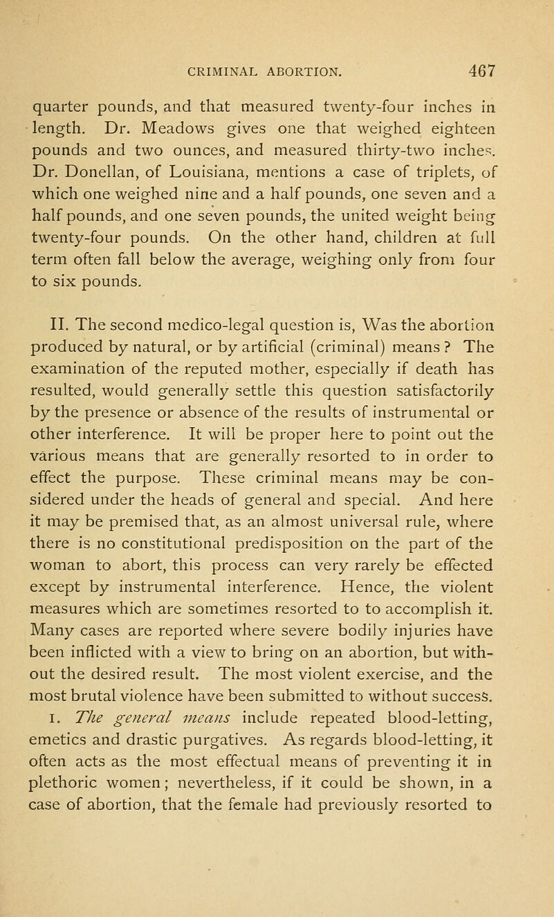 quarter pounds, and that measured twenty-four inches in ■ length. Dr. Meadows gives one that weighed eighteen pounds and two ounces, and measured thirty-two inches. Dr. Donellan, of Louisiana, mentions a case of triplets, of which one weighed nine and a half pounds, one seven and a half pounds, and one seven pounds, the united weight being twenty-four pounds. On the other hand, children at full term often fall below the average, weighing only from four to six pounds. II. The second medico-legal question is, Was the abortion produced by natural, or by artificial (criminal) means ? The examination of the reputed mother, especially if death has resulted, would generally settle this question satisfactorily by the presence or absence of the results of instrumental or other interference. It will be proper here to point out the various means that are generally resorted to in order to effect the purpose. These criminal means may be con- sidered under the heads of general and special. And here it may be premised that, as an almost universal rule, where there is no constitutional predisposition on the part of the woman to abort, this process can very rarely be effected except by instrumental interference. Hence, the violent measures which are sometimes resorted to to accomplish it. Many cases are reported where severe bodily injuries have been inflicted with a view to bring on an abortion, but with- out the desired result. The most violent exercise, and the most brutal violence have been submitted to without success. I. The general means include repeated blood-letting, emetics and drastic purgatives. As regards blood-letting, it often acts as the most effectual means of preventing it in plethoric women; nevertheless, if it could be shown, in a case of abortion, that the female had previously resorted to