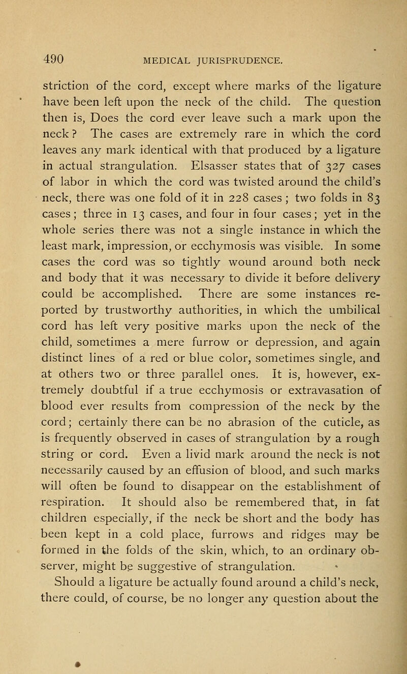 striction of the cord, except where marks of the hgature have been left upon the neck of the child. The question then is, Does the cord ever leave such a mark upon the neck ? The cases are extremely rare in which the cord leaves any mark identical with that produced by a ligature in actual strangulation. Elsasser states that of 327 cases of labor in which the cord was twisted around the child's neck, there was one fold of it in 228 cases; two folds in 83 cases; three in 13 cases, and four in four cases; yet in the whole series there was not a single instance in which the least mark, impression, or ecchymosis was visible. In some cases the cord was so tightly wound around both neck and body that it was necessary to divide it before delivery could be accomplished. There are some instances re- ported by trustworthy authorities, in which the umbilical cord has left very positive marks upon the neck of the child, sometimes a mere furrow or depression, and again distinct lines of a red or blue color, sometimes single, and at others two or three parallel ones. It is, however, ex- tremely doubtful if a true ecchymosis or extravasation of blood ever results from compression of the neck by the cord; certainly there can be no abrasion of the cuticle, as is frequently observed in cases of strangulation by a rough string or cord. Even a livid mark around the neck is not necessarily caused by an effusion of blood, and such marks will often be found to disappear on the establishment of respiration. It should also be remembered that, in fat children especially, if the neck be short and the body has been kept in a cold place, furrows and ridges may be formed in the folds of the skin, which, to an ordinary ob- server, might be suggestive of strangulation. Should a ligature be actually found around a child's neck, there could, of course, be no longer any question about the