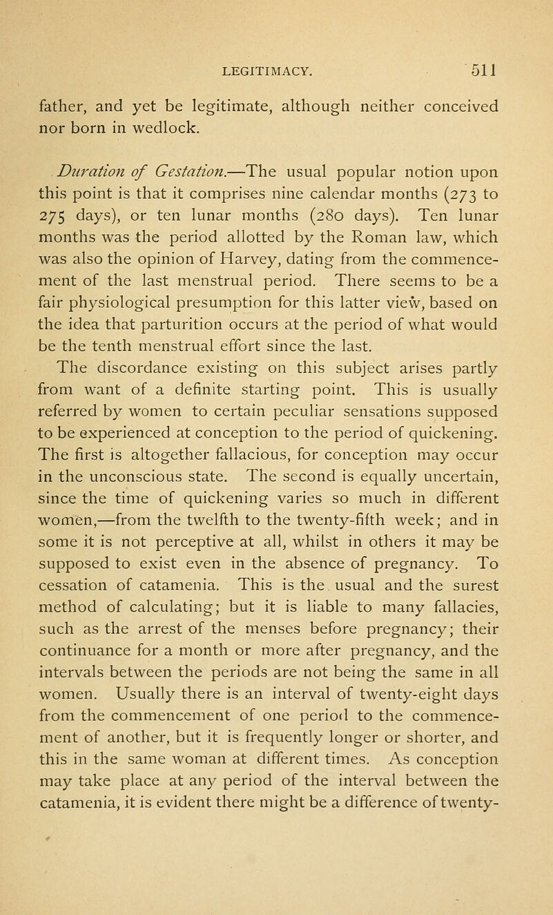 father, and yet be legitimate, although neither conceived nor born in wedlock. Duration of Gestation.—The usual popular notion upon this point is that it comprises nine calendar months (273 to 275 days), or ten lunar months (280 days). Ten lunar months was the period allotted by the Roman law, which was also the opinion of Harvey, dating from the commence- ment of the last menstrual period. There seems to be a fair physiological presumption for this latter view, based on the idea that parturition occurs at the period of what would be the tenth menstrual effort since the last. The discordance existing on this subject arises partly from want of a definite starting point. This is usually referred by women to certain peculiar sensations supposed to be experienced at conception to the period of quickening. The first is altogether fallacious, for conception may occur in the unconscious state. The second is equally uncertain, since the time of quickening varies so much in different woolen,—from the twelfth to the twenty-fifth week; and in some it is not perceptive at all, whilst in others it may be supposed to exist even in the absence of pregnancy. To cessation of catamenia. This is the. usual and the surest method of calculating; but it is liable to many fallacies, such as the arrest of the menses before pregnancy; their continuance for a month or more after pregnancy, and the intervals between the periods are not being the same in all women. Usually there is an interval of twenty-eight days from the commencement of one period to the commence- ment of another, but it is frequently longer or shorter, and this in the same woman at different times. As conception may take place at any period of the interval between the catamenia, it is evident there might be a difference of twenty-