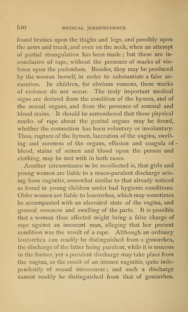 found bruises upon the thighs and legs, and possibly upon the arms and trunk, and even on the neck, when an attempt of partial strangulation has been made ; but these are in- conclusive of rape, without the presence of marks of vio- lence upon the pudendum. Besides, they may be produced by the woman herself, in order to substantiate a false ac- cusation. In children, for obvious reasons, these marks of violence do not occur. The truly important medical signs are derived from the condition of the hymen, and of the sexual organs, and from the presence of seminal and blood stains. It should be -remembered that these physical marks of rape about the genital organs may be found, whether the connection has been voluntary or involuntary. Thus, rupture of the hymen, laceration of the vagina, swell- ing and soreness of the organs, effusion and coagula of • blood, stains of sem.en and blood upon the person and clothing, may be met with in both cases. Another circumstance to be recollected is, that girls and young women are liable to a muco-purulent discharge aris- ing from vaginitis, somewhat similar to that already noticed as found in young children under bad hygienic conditions. Older women are liable to leucorrhea, which may sometimes be accompanied with an ulcerated state of the vagina, and general soreness and swelling of the parts. It is possible that a woman thus affected might bring a false charge of rape against an innocent man, alleging that her present condition was the result of a rape. Although an ordinary leucorrhea can readily be distinguished from a gonorrhea, the discharge of the latter being purulent, while it is mucous in the former, yet a purulent discharge may take place from the vagina, as the result of an intense vaginitis, quite inde- pendently of sexual intercourse; and such a discharge cannot readily be distinguished from that of gonorrhea.