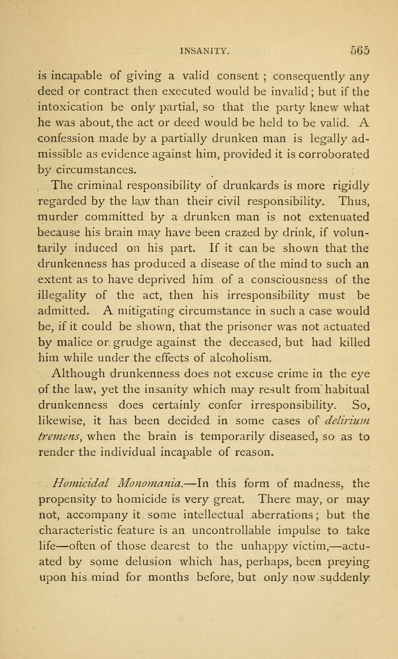 is incapable of giving a valid consent ; consequently any deed or contract then executed would be invalid; but if the intoxication be only partial, so that the party knew what he was about, the act or deed would be held to be valid. A confession made by a partially drunken man is legally ad- missible as evidence against him, provided it is corroborated by circumstances. The criminal responsibility of drunkards is more rigidly regarded by the la,w than their civil responsibility. Thus, murder committed by a drunken man is not extenuated because his brain may have been crazed by drink, if volun- tarily induced on his part. If it can be shown that the drunkenness has produced a disease of the mind to such an extent as to have deprived him of a consciousness of the illegality of the act, then his irresponsibility must be admitted. A mitigating circumstance in such a case would be, if it could be shown, that the prisoner was not actuated by malice or. grudge against the deceased, but had killed him while under the effects of alcoholism. Although drunkenness does not excuse crime in the eye of the law, yet the insanity which may result from'habitual drunkenness does certainly confer irresponsibility. So, likewise, it has been decided in some cases of delirium tremens, when the brain is temporarily diseased, so as to render the individual incapable of reason. Homicidal Monomania.—In this form of madness, the propensity to homicide is very great. There may, or may not, accompany it some intellectual aberrations; but the characteristic feature is an uncontrollable impulse to take life—often of those dearest to the unhappy victim,—actu- ated by some delusion which has, perhaps, been preying upon his.mind for months before, but onjy now suddenly