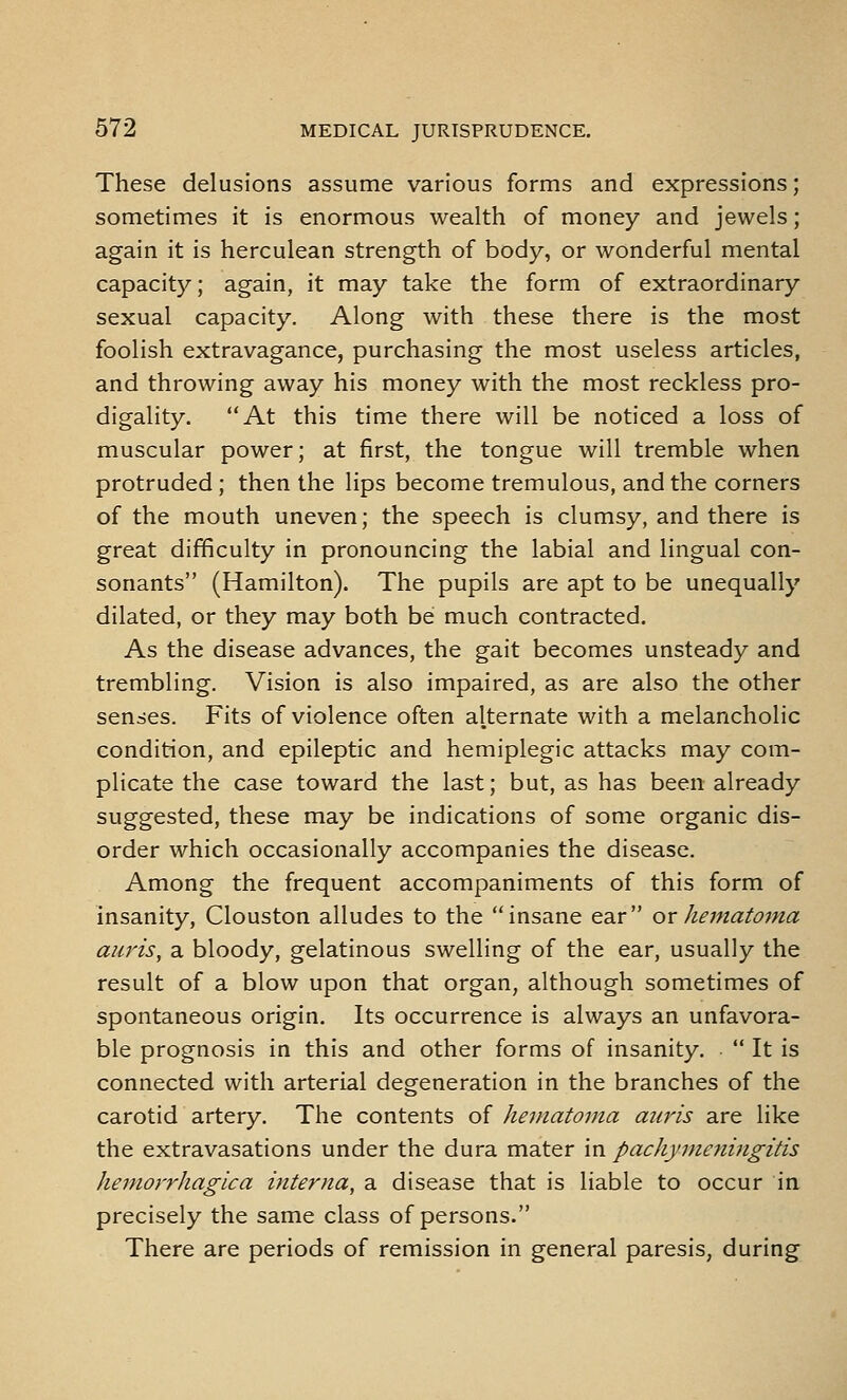 These delusions assume various forms and expressions; sometimes it is enormous wealth of money and jewels; again it is herculean strength of body, or wonderful mental capacity; again, it may take the form of extraordinary sexual capacity. Along with these there is the most foolish extravagance, purchasing the most useless articles, and throwing away his money with the most reckless pro- digality. At this time there will be noticed a loss of muscular power; at first, the tongue will tremble when protruded ; then the lips become tremulous, and the corners of the mouth uneven; the speech is clumsy, and there is great difficulty in pronouncing the labial and lingual con- sonants (Hamilton). The pupils are apt to be unequally dilated, or they may both be much contracted. As the disease advances, the gait becomes unsteady and trembling. Vision is also impaired, as are also the other senses. Fits of violence often alternate with a melancholic condition, and epileptic and hemiplegic attacks may com- plicate the case toward the last; but, as has been already suggested, these may be indications of some organic dis- order which occasionally accompanies the disease. Among the frequent accompaniments of this form of insanity, Clouston alludes to the insane ear ox hematoma auj'is, a bloody, gelatinous swelling of the ear, usually the result of a blow upon that organ, although sometimes of spontaneous origin. Its occurrence is always an unfavora- ble prognosis in this and other forms of insanity,  It is connected with arterial degeneration in the branches of the carotid artery. The contents of hematoma aiiris are like the extravasations under the dura mater in pachymeningitis hemorrhagica interna, a disease that is liable to occur in precisely the same class of persons. There are periods of remission in general paresis, during