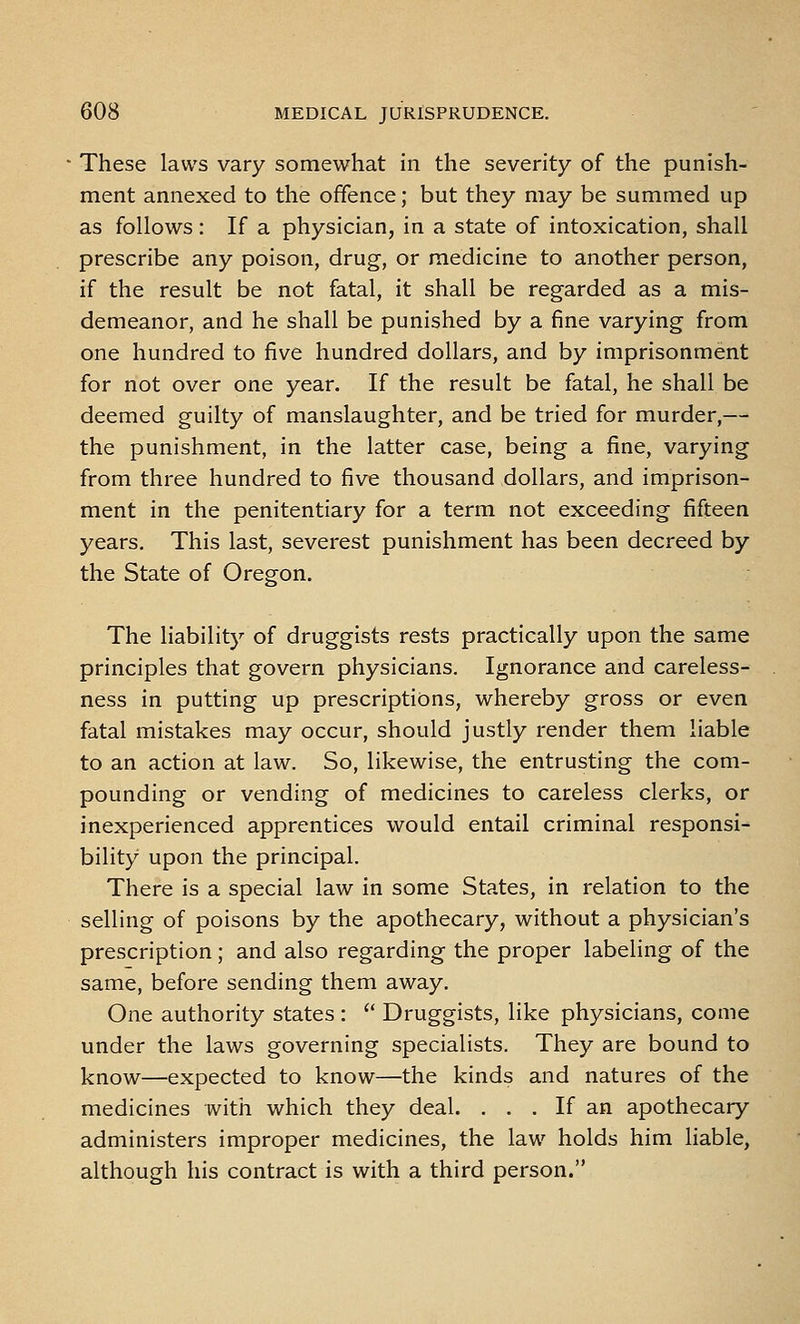 These laws vary somewhat in the severity of the punish- ment annexed to the offence; but they may be summed up as follows: If a physician, in a state of intoxication, shall prescribe any poison, drug, or medicine to another person, if the result be not fatal, it shall be regarded as a mis- demeanor, and he shall be punished by a fine varying from one hundred to five hundred dollars, and by imprisonment for not over one year. If the result be fatal, he shall be deemed guilty of manslaughter, and be tried for murder,— the punishment, in the latter case, being a fine, varying from three hundred to five thousand dollars, and imprison- ment in the penitentiary for a term not exceeding fifteen years. This last, severest punishment has been decreed by the State of Oregon. The liability of druggists rests practically upon the same principles that govern physicians. Ignorance and careless- ness in putting up prescriptions, whereby gross or even fatal mistakes may occur, should justly render them liable to an action at law. So, likewise, the entrusting the com- pounding or vending of medicines to careless clerks, or inexperienced apprentices would entail criminal responsi- bility upon the principal. There is a special law in some States, in relation to the selling of poisons by the apothecary, without a physician's prescription; and also regarding the proper labeling of the same, before sending them away. One authority states :  Druggists, like physicians, come under the laws governing specialists. They are bound to know—expected to know—the kinds and natures of the medicines with which they deal. . . . If an apothecary administers improper medicines, the law holds him liable, although his contract is with a third person.