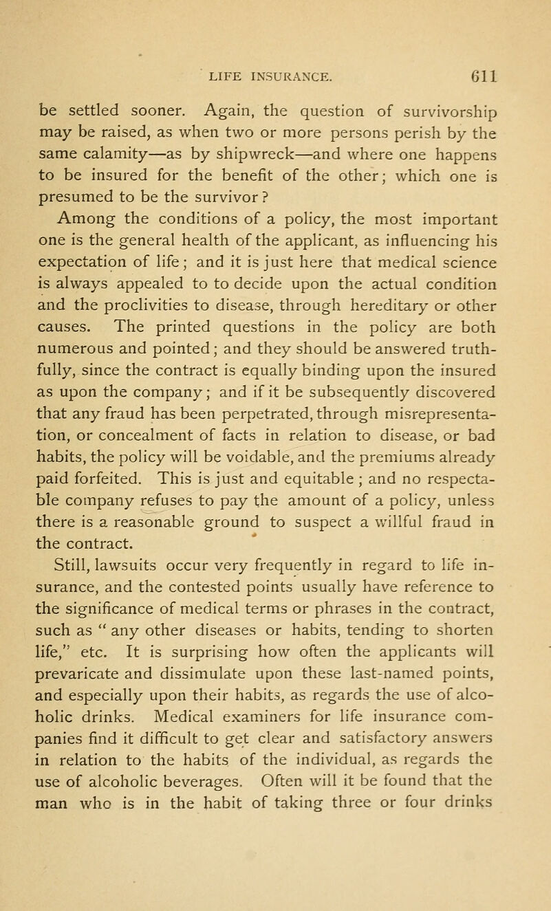 be settled sooner. Again, the question of survivorship may be raised, as when two or more persons perish by the same calamity—as by shipwreck—and where one happens to be insured for the benefit of the other; which one is presumed to be the survivor ? Among the conditions of a policy, the most important one is the general health of the applicant, as influencing his expectation of life; and it is just here that medical science is always appealed to to decide upon the actual condition and the proclivities to disease, through hereditar},' or other causes. The printed questions in the policy are both numerous and pointed; and they should be answered truth- fully, since the contract is equally binding upon the insured as upon the company; and if it be subsequently discovered that any fraud has been perpetrated, through misrepresenta- tion, or concealment of facts in relation to disease, or bad habits, the policy will be voidable, and the premiums already paid forfeited. This is just and equitable ; and no respecta- ble company refuses to pay the amount of a policy, unless there is a reasonable ground to suspect a willful fraud in the contract. Still, lawsuits occur very frequently in regard to life in- surance, and the contested points usually have reference to the significance of medical terms or phrases in the contract, such as  any other diseases or habits, tending to shorten life, etc. It is surprising how often the applicants will prevaricate and dissimulate upon these last-named points, and especially upon their habits, as regards the use of alco- holic drinks. Medical examiners for life insurance com- panies find it difficult to get clear and satisfactory answers in relation to the habits of the individual, as regards the use of alcoholic beverages. Often will it be found that the man who is in the habit of taking three or four drinks