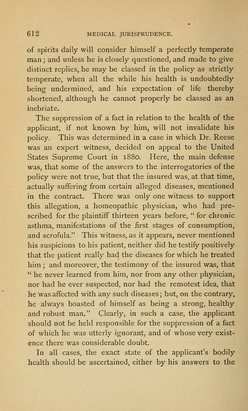 of spirits daily will consider himself a perfectly temperate man; and unless he is closely questioned, and made to give distinct replies, he may be classed in the policy as strictly temperate, when all the while his health is undoubtedly being undermined, and his expectation of life thereby shortened, although he cannot properly be classed as an inebriate. The suppression of a fact in relation to the health of the applicant, if not known by him, will not invalidate his policy. This was determined in a case in which Dr. Reese was an expert witness, decided on appeal to the United States Supreme Court in 1880. Here, the main defense was, that some of the answers to the interrogatories of the policy were not true, but that the insured was, at that time, actually suffering from certain alleged diseases, mentioned in the contract. There was only one witness to support this allegation, a homeopathic physician, who had pre- scribed for the plaintiff thirteen years before,  for chronic asthma, manifestations of the first stages of consumption, and scrofula. This witness, as it appears, never mentioned his suspicions to his patient, neither did he testify positively that the patient really had the diseases for which he treated him; and moreover, the testimony of the insured was, that  he never learned from him, nor from any other physician, nor had he ever suspected, nor had the remotest idea, that he wasaffected with any such diseases; but, on the contrary, he always boasted of himself as being a strong, healthy and robust man. Clearly, in such a case, the applicant should not be held responsible for the suppression of a fact of which he was utterly ignorant, and of whose very exist- ence there was considerable doubt. In all cases, the exact state of the applicant's bodily health should be ascertained, either by his answers to the