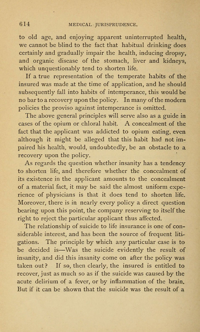 to old age, and enjoying apparent uninterrupted health, we cannot be blind to the fact that habitual drinking does certainly and gradually impair the health, inducing dropsy, and organic disease of the stomach, liver and kidneys, which unquestionably tend to shorten life. If a true representation of the temperate habits of the insured was made at the time of application, and he should subsequently fall into habits of intemperance, this would be no bar to a recovery upon the policy. In many of the modern policies the proviso against intemperance is omitted. The above general principles will serve also as a guide in cases of the opium or chloral habit A concealment of the fact that the applicant was addicted to opium eating, even although it might be alleged that this habit had not im- paired his health, would, undoubtedly, be an obstacle to a recovery upon the policy. As regards the question whether insanity has a tendency to shorten life, and therefore whether the concealment of its existence in the applicant amounts to the concealment of a material fact, it may be said the almost uniform expe- rience of physicians is that it does tend to shorten life. Moreover, there is in nearly every policy a direct question bearing upon this point, the company reserving to itself the right to reject the particular applicant thus affected. The relationship of suicide to life insurance is one of con- siderable interest, and has been the source of frequent liti- gations. The principle by which any particular case is to be decided is—Was the suicide evidently the result of insanity, and did this insanity come on after the policy was taken out ? If so, then clearly, the insured is entitled to recover, just as much so as if the suicide was caused by the acute delirium of a fever, or by inflammation of the brain. But if it can be shown that the suicide was the result of a