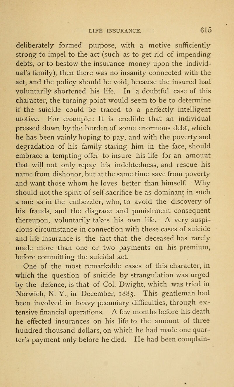 deliberately formed purpose, with a motive sufficiently strong- to impel to the act (such as to get rid of impending debts, or to bestow the insurance money upon the individ- ual's family), then there was no insanity connected with the act, and the policy should be void, because the insured had voluntarily shortened his life. In a doubtful case of this character, the turning point would seem to be to determine if the suicide could be traced to a perfectly intelligent motive. For example: It is credible that an individual pressed down by the burden of some enormous debt, which he has been vainly hoping to pay, and with the poverty and degradation of his family staring him in the face, should embrace a tempting offer to insure his life for an amount that will not only repay his indebtedness, and rescue his name from dishonor, but at the same time save from poverty and want those whom he loves better than himself Why should not the spirit of self-sacrifice be as dominant in such a one as in the embezzler, who, to avoid the discovery of his frauds, and the disgrace and punishment consequent thereupon, voluntarily takes his own life. A very suspi- cious circumstance in connection with these cases of suicide and life insurance is the fact that the deceased has rarely made more than one or two payments on his premium, before committing the suicidal act. One of the most remarkable cases of this character, in which the question of suicide by strangulation was urged by the defence, is that of Col. Dwight, which was tried in Norwich, N. Y., in December, 1883. This gentleman had been involved in heavy pecuniary difficulties, through ex- tensive financial operations. A few months before his death he effected insurances on his life to the amount of three hundred thousand dollars, on which he had made one quar- ter's payment only before he died. He had been complain-