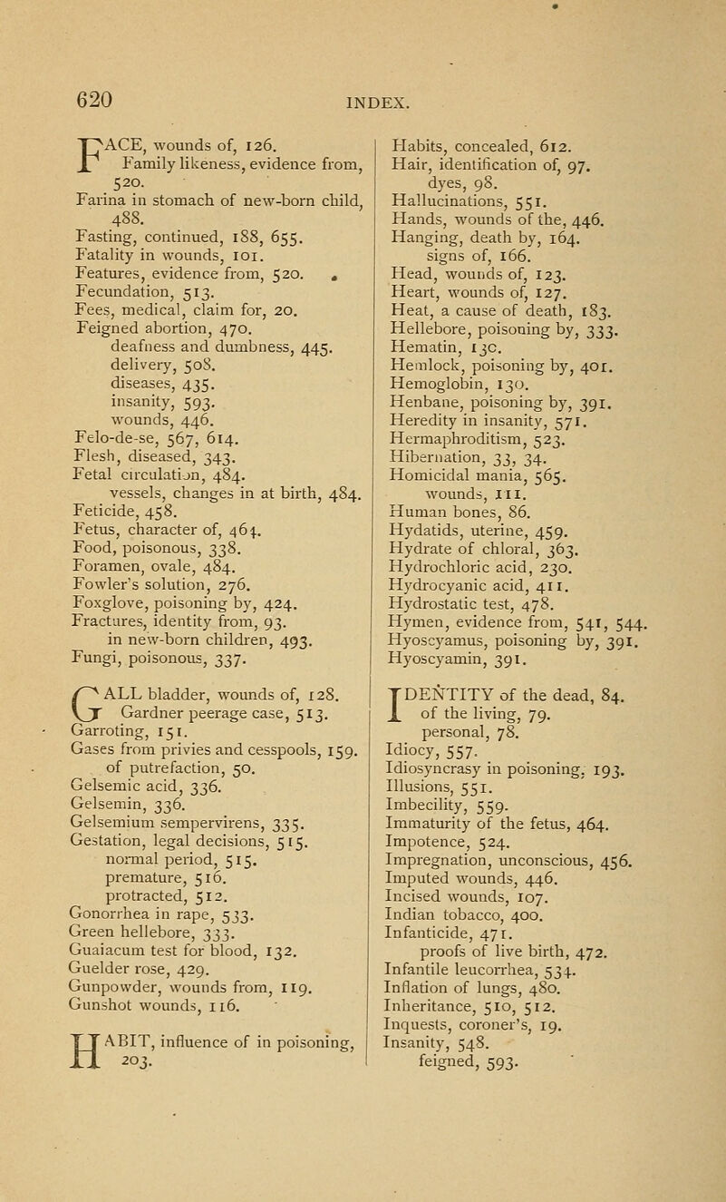 FACE, wounds of, 126. Family likeness, evidence from, 520. Farina in stomach of new-born child 488. Fasting, continued, 188, 655. Fatality in wounds, loi. Features, evidence from, 520. , Fecundation, 513. Fees, medical, claim for, 20. Feigned abortion, 470. deafness and dumbness, 445. delivery, 50S. diseases, 435. insanity, 593. wounds, 446. Felo-de-se, 567, 614. Flesh, diseased, 343. Fetal circulation, 484. vessels, changes in at birth, 484. Feticide, 458. Fetus, character of, 46^].. Food, poisonous, 338. Foramen, ovale, 484. Fowler's solution, 276. Foxglove, poisoning by, 424. Fractures, identity from, 93. in new-born children, 493. Fungi, poisonous, 337. GALL bladder, wounds of, 128. Gardner peerage case, 513. Garroting, 151. Gases from privies and cesspools, 159. of putrefaction, 50. Gelsemic acid, 336. Gelsemin, 336. Gelsemium sempervirens, 335. Gestation, legal decisions, 515. normal period, 515. premature, 516. protracted, 512. Gonorrhea in rape, 533. Green hellebore, 333. Guaiacum test for blood, 132. Guelder rose, 429. Gunpowder, wounds from, 119. Gunshot wounds, 116. H ABIT, influence of in poisoning, 20^. Habits, concealed, 612. Hair, identification of, 97. dyes, 98. Hallucinations, 551. Hands, wounds of the, 446. Hanging, death by, 164. signs of, 166. Head, wouiids of, 123. Heart, wounds of, 127. Heat, a cause of death, 183. Hellebore, poisoning by, ^^^. Hematin, 13c. Hemlock, poisoning by, 401. Hemoglobin, 130. Henbane, poisoning by, 391. Heredity in insanity, 571. Hermaphroditism, 523. Hibernation, ^i, 34. Homicidal mania, 565. wounds. III. Human bones, 86. Hydatids, uterine, 459. Hydi'ate of chloral, 363. Hydrochloric acid, 230. Hydrocyanic acid, 411. Hydrostatic test, 478. Hymen, evidence from, 541, 544. Hyosc)'amus, poisoning by, 391. Hyoscyamin, 391. IDENTITY of the dead, 84. of the living, 79. personal, 78. Idiocy, 557. _ Idiosyncrasy in poisoning, 193. Illusions, 551. Imbecility, 559. Immaturity of the fetus, 464. Impotence, 524. Impregnation, unconscious, 456. Imputed wounds, 446. Incised wounds, 107. Indian tobacco, 400. Infanticide, 471. proofs of live birth, 472. Infantile leucon-hea, 534. Inflation of lungs, 480. Inheritance, 510, 512. Inquests, coroner's, 19. Insanity, 548. feigned, 593.