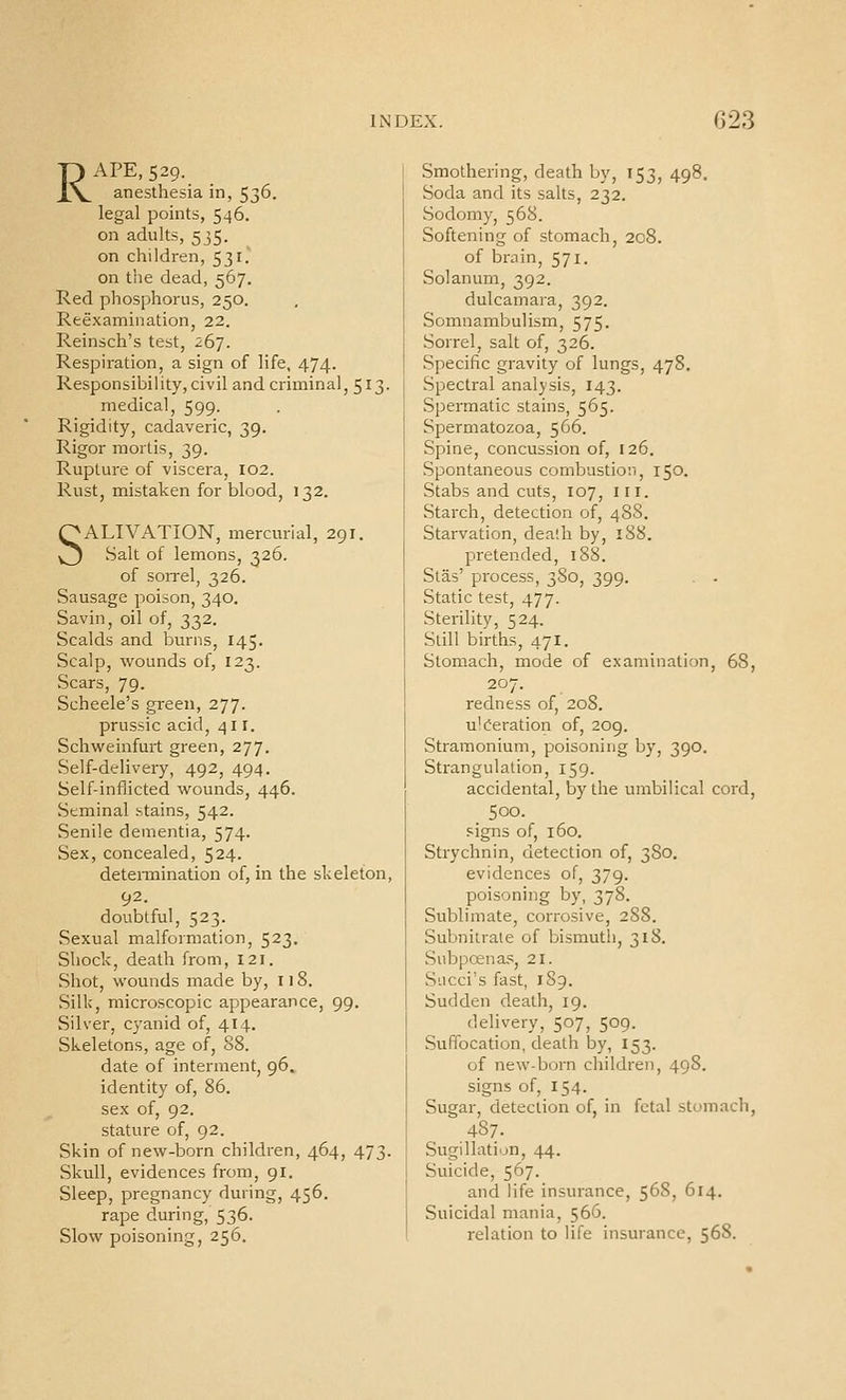 RAPE, 529. anesthesia in, 536. legal points, 546. on adults, 535. on children, 531. on the dead, 567. Red phosphorus, 250. Reexamination, 22. Reinsch's test, 267. Respiration, a sign of life, 474. Responsibility,civil and criminal, 513. medical, 599. Rigidity, cadaveric, 39. Rigor mortis, 39. Rupture of viscera, 102. Rust, mistaken for blood, 132. SALIVATION, mercurial, 291. Salt of lemons, 326. of sorrel, 326. Sausage poison, 340. Savin, oil of, 332. Scalds and burns, 145. Scalp, wounds of, 123. Scars, 79. Scheele's green, 277. prussic acid, 411. Schweinfurt green, 277. Self-delivery, 492, 494. Self-inflicted wounds, 446. Seminal stains, 542. Senile dementia, 574. Sex,concealed, 524. detennination of, in the skeleton, 92. doubtful, 523. vSexual malformation, 523. Shock, death from, 121. Shot, wounds made by, 118. Silk, microscopic appearance, 99. Silver, cyanid of, 414. Skeletons, age of, 88. date of interment, 96, identity of, 86. sex of, 92. stature of, 92. Skin of new-born children, 464, 473. Skull, evidences from, 91. Sleep, pregnancy during, 456. rape during, 536. Slow poisoning, 256. Smothering, death by, 153, 498. Soda and its salts, 232. Sodomy, 568. Softening of stomach, 208. of brain, 571. Solanum, 392. dulcamara, 392. Somnambulism, 575. Sorrel, salt of, 326. Specific gravity of lungs, 478. Spectral analysis, 143. Spermatic stains, 565. Spermatozoa, 566. Spine, concussion of, 126. Spontaneous combustion, 150. Stabs and cuts, 107, III. Starch, detection of, 488. Starvation, dealh by, 188. pretended, 18S. Slas' process, 380, 399. Static test, 477. Sterility, 524. Still births, 471. Stomach, mode of examination, 68, 207. redness of, 208. ulceration of, 209. Stramonium, poisoning by, 390. Strangulation, 159. accidental, by the umbilical cord, 500. signs of, 160. Strychnin, detection of, 380. evidences of, 379. poisoning by, 378. Sublimate, corrosive, 288. Subnitrate of bismuth, 318. Subpoenas, 21. Siicci's fast, 189. Sudden death, 19. delivery, 507, 509. Suffocation, death by, 153. of new-born children, 498. signs of, 154. Sugar, detection of, in fetal stomach, 487. Sugillatiun, 44. Suicide, 567. and life insurance, 56S, 614. Suicidal mania, 566. relation to life insurance, 568.