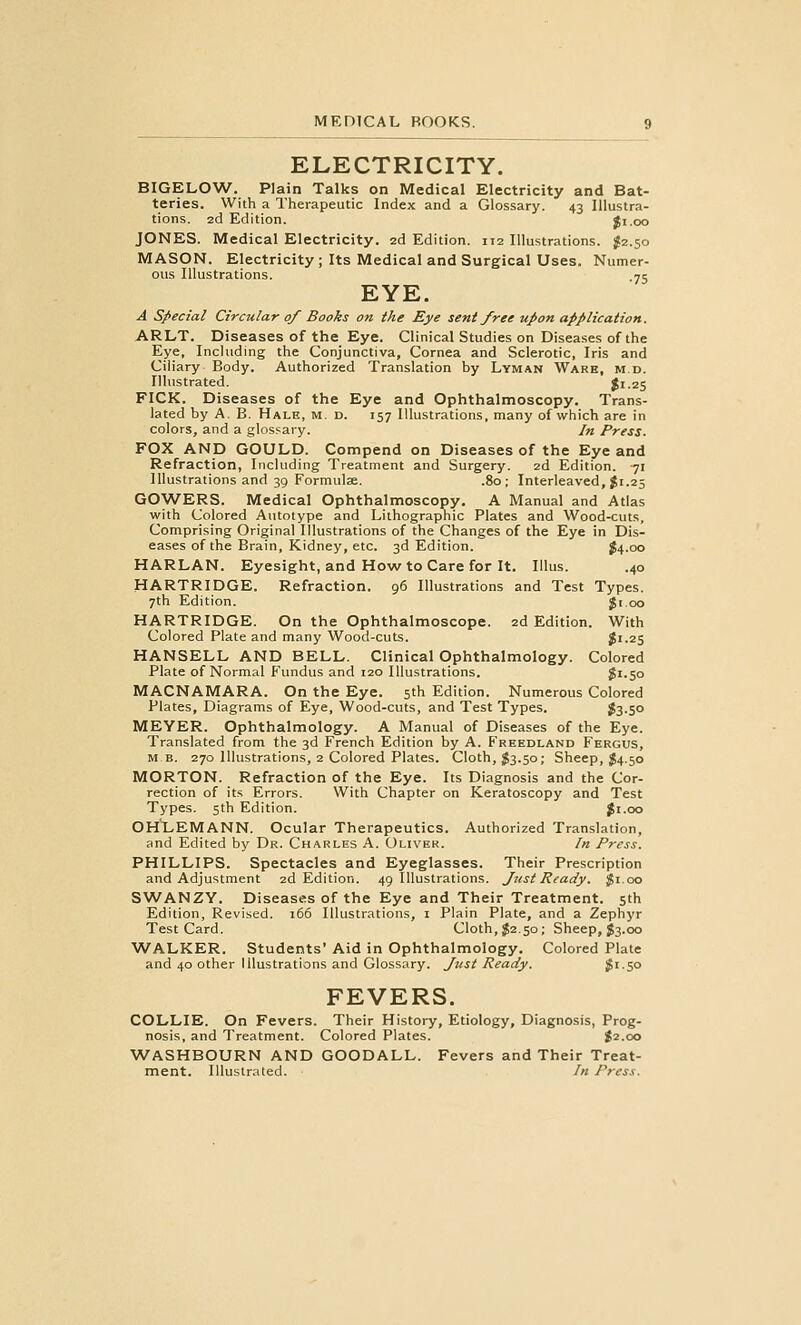 ELECTRICITY. BIGELOW. Plain Talks on Medical Electricity and Bat- teries. With a Therapeutic Index and a Glossary. 43 Illustra- tions. 2d Edition. Ji.oo JONES. Medical Electricity. 2d Edition. 112 Illustrations. J2.50 MASON. Electricity ; Its Medical and Surgical Uses. Numer- ous Illustrations. 75 EYE. A Special Circular of Books on the Eye sent free upon application. ARLT. Diseases of the Eye. Clinical Studies on Diseases of the Eye, Including the Conjunctiva, Cornea and Sclerotic, Iris and Ciliary Body. Authorized Translation by Lyman Ware, m.d. Illustrated. $1.25 FICK. Diseases of the Eye and Ophthalmoscopy. Trans- lated by A. B. Hale, m. d. 157 Illustrations, many of which are in colors, and a glos.^ary. In Press. FOX AND GOULD. Compend on Diseases of the Eye and Refraction, Including Treatment and Surgery. 2d Edition. 71 Illustrations and 39 Formulae. .80; Interleaved, Ji.25 GOWERS. Medical Ophthalmoscopy. A Manual and Atlas with Colored Autotype and Lithographic Plates and Wood-cuts, Comprising Original Illustrations of the Changes of the Eye in Dis- eases of the Brain, Kidney, etc. 3d Edition. J4.00 HARLAN. Eyesight, and How to Care for It, Illus. .40 HARTRIDGE. Refraction. 96 Illustrations and Test Types. 7th Edition. $i.oo HARTRIDGE. On the Ophthalmoscope. 2d Edition. With Colored Plate and many Wood-cuts. $1.25 HANSELL AND BELL. Clinical Ophthalmology. Colored Plate of Normal Fundus and 120 Illustrations. $1.50 MACNAMARA. On the Eye. 5th Edition. Numerous Colored Plates, Diagrams of Eye, Wood-cuts, and Test Types. fe-5° MEYER. Ophthalmology. A Manual of Diseases of the Eye. Translated from the 3d French Edition by A. Freedland Fergus, MB. 270 Illustrations, 2 Colored Plates. Cloth, ;J3.50; Sheep, J4.50 MORTON. Refraction of the Eye. Its Diagnosis and the Cor- rection of its Errors. With Chapter on Keratoscopy and Test Types. 5th Edition. Ji.oo OHLEMANN. Ocular Therapeutics. Authorized Translation, and Edited by Dr. Charles A. Oliver. In Press. PHILLIPS. Spectacles and Eyeglasses. Their Prescription and Adjustment 2d Edition. 49 Illustrations. Just Ready. Jji.oo SWANZY. Diseases of the Eye and Their Treatment. 5th Edition, Revised. 166 Illustrations, i Plain Plate, and a Zephyr Test Card. Cloth, $2.50; Sheep, J3.00 WALKER. Students' Aid in Ophthalmology. Colored Plate and 40 other Illustrations and Glossary. Just Ready. 3'.5° FEVERS. COLLIE. On Fevers. Their History, Etiology, Diagnosis, Prog- nosis, and Treatment. Colored Plates. $2.00 WASHBOURN AND GOODALL. Fevers and Their Treat- ment. Illustrated. In Press.