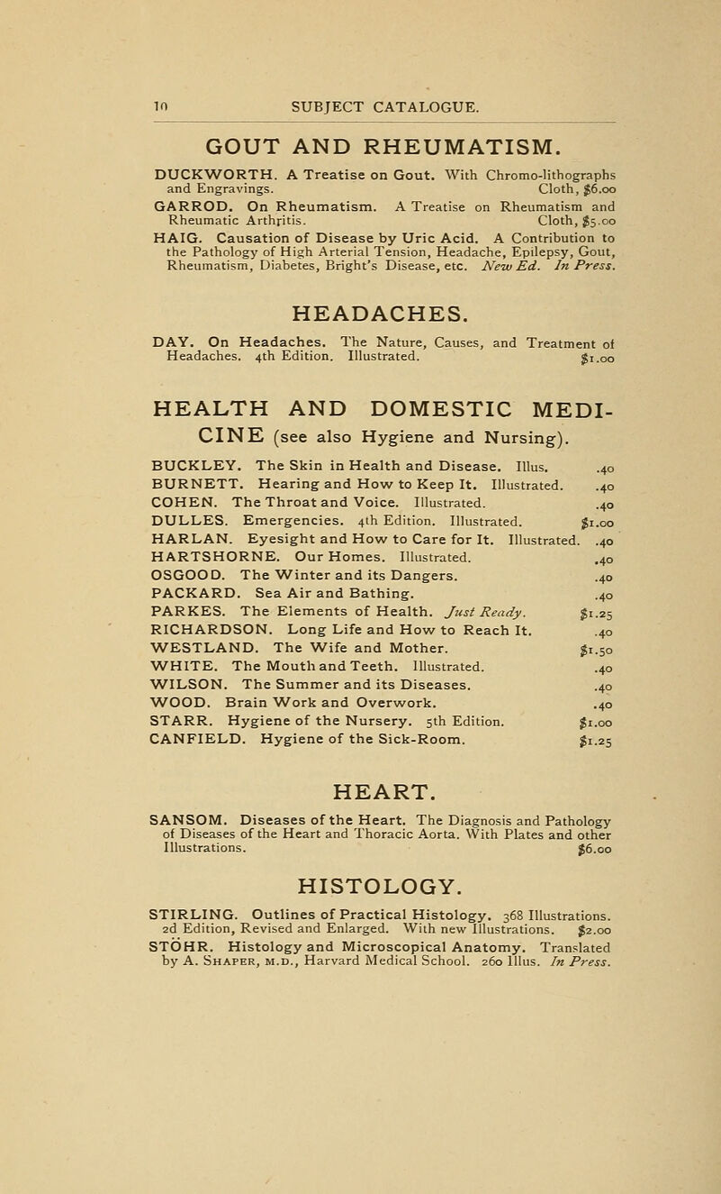 GOUT AND RHEUMATISM. DUCKWORTH. A Treatise on Gout. With Chromo-litbographs and Engravings. Cloth, ^6.00 GARROD. On Rheumatism. A Treatise on Rheumatism and Rheumatic Arthritis. Cloth, ^5.00 HAIG. Causation of Disease by Uric Acid. A Contribution to the Pathology of High Arterial Tension, Headache, Epilepsy, Gout, Rheumatism, Diabetes, Bright's Disease, etc. New Ed. In Press. HEADACHES. DAY. On Headaches. The Nature, Causes, and Treatment of Headaches. 4th Edition. Illustrated. Si .00 HEALTH AND DOMESTIC MEDI- CINE (see also Hygiene and Nursing). BUCKLEY. The Skin in Health and Disease. Illus. .40 BURNETT. Hearing and How to Keep It. Illustrated. .40 COHEN. TheThroat and Voice. Illustrated. .40 DULLES. Emergencies. 4th Edition. Illustrated. $1.00 HARLAN. Eyesight and How to Care for It. Illustrated. .40 HARTSHORNE. Our Homes. Illustrated. .40 OSGOOD. The AVinter and its Dangers. .40 PACKARD. Sea Air and Bathing. .40 PARKES. The Elements of Health. Just Ready. gi.25 RICHARDSON. Long Life and How to Reach It. .40 WESTLAND. The Wife and Mother. gi.50 WHITE. The Mouth and Teeth. Illustrated. .40 WILSON. The Summer and its Diseases. .40 WOOD. Brain W^ork and Overwork. .40 STARR. Hygiene of the Nursery. 5th Edition. $1.00 CANFIELD. Hygiene of the Sick-Room. ^1.25 HEART. SANSOM. Diseases of the Heart. The Diagnosis and Pathology of Diseases of the Heart and Thoracic Aorta. With Plates and other Illustrations. J6.00 HISTOLOGY. STIRLING. Outlines of Practical Histology. 368 Illustrations. 2d Edition, Revised and Enlarged. With new Illustrations. J2.00 STOHR. Histology and Microscopical Anatomy. Translated by A. Shaper, m.d., Harvard Medical School. 260 Illus. In Press.