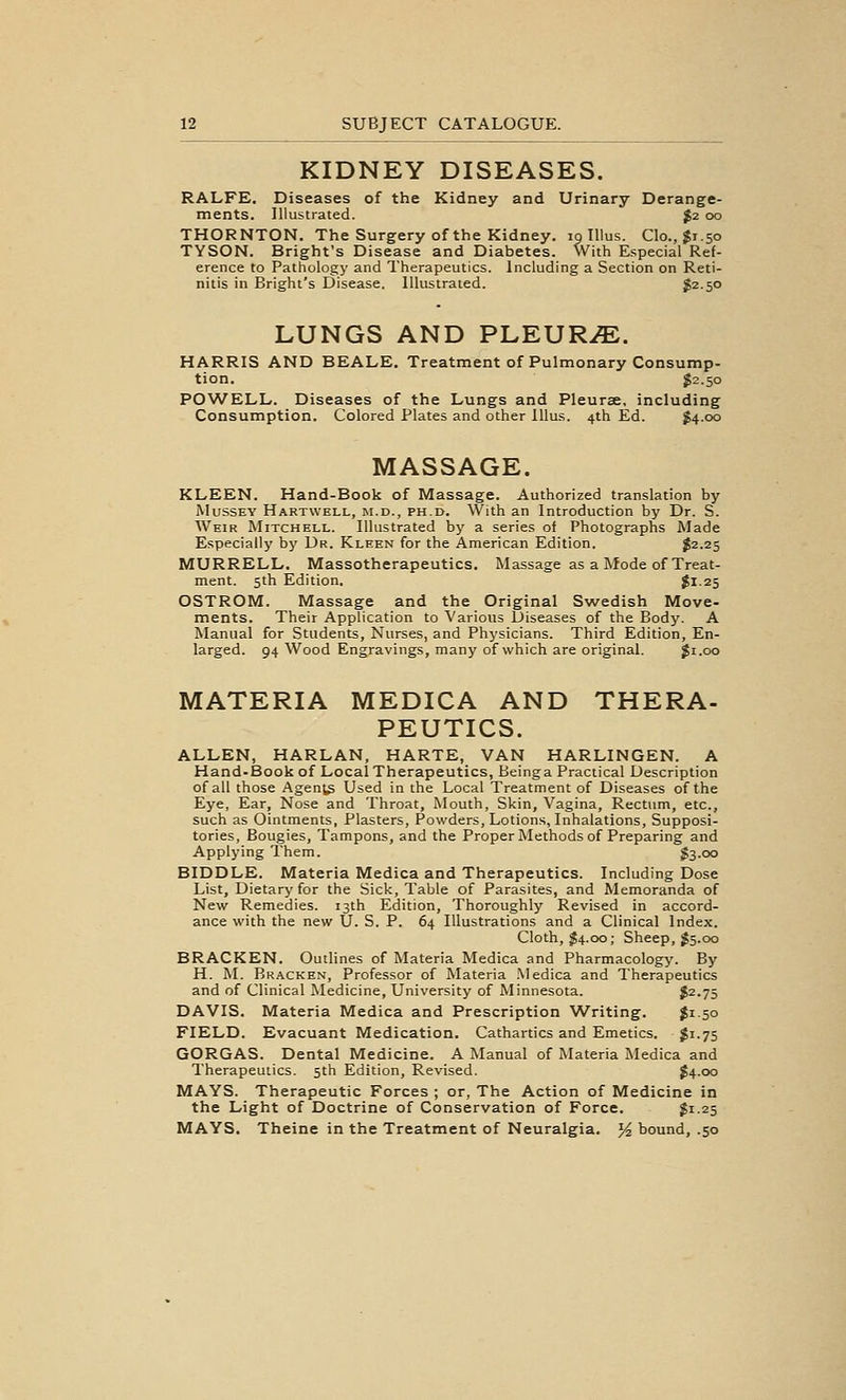 KIDNEY DISEASES. RALFE. Diseases of the Kidney and Urinary Derange- ments. Illustrated. $2 00 THORNTON. The Surgery of the Kidney. 19 Illus. Clo., $1.50 TYSON. Bright's Disease and Diabetes. With Especial Ref- erence to Pathology and Therapeutics. Including a Section on Reti- nitis in Bright's Disease. Illustrated. ^2.50 LUNGS AND PI^EURJE. HARRIS AND BEALE. Treatment of Pulmonary Consump- tion. $2.50 POWELL. Diseases of the Lungs and Pleurae, including Consumption. Colored Plates and other lUus. 4th Ed. $4.00 MASSAGE. KLEEN. Hand-Book of Massage. Authorized translation by MussEY Hartwell, M.D., PH.D. With an Introduction by Dr. S. Weir Mitchell. Illustrated by a series of Photographs Made Especially by Dr. Kleen for the American Edition. ?2-2S MURRELL. Massotherapeutics. Massage as a Mode of Treat- ment. 5th Edition. ^1-25 OSTROM. Massage and the Original Swedish Move- ments. Their Application to Various Diseases of the Body. A Manual for Students, Nurses, and Physicians. Third Edition, En- larged. 94 Wood Engravings, many of which are original. Ji.oo MATERIA MEDICA AND THERA- PEUTICS. ALLEN, HARLAN, HARTE, VAN HARLINGEN. A Hand-Book of Local Therapeutics, Beinga Practical Description of all those Agents Used in the Local Treatment of Diseases of the Eye, Ear, Nose and Throat, Mouth, Skin, Vagina, Rectum, etc., such as Ointments, Plasters, Powders, Lotions, Inhalations, Supposi- tories, Bougies, Tampons, and the Proper Methods of Preparing and Applying Them. $3.00 BIDDLE. Materia Medica and Therapeutics. Including Dose List, Dietary for the Sick, Table of Parasites, and Memoranda of New Remedies. 13th Edition, Thoroughly Revised in accord- ance with the new U. S. P. 64 Illustrations and a Clinical Index. Cloth, $4.00; Sheep, ;J5.00 BRACKEN. Outlines of Materia Medica and Pharmacology. By H. M. Bracken, Professor of Materia Medica and Therapeutics and of Clinical Medicine, University of Minnesota. $2.75 DAVIS. Materia Medica and Prescription Writing. Ji 50 FIELD. Evacuant Medication. Cathartics and Emetics. $1.75 GORGAS. Dental Medicine. A Manual of Materia Medica and Therapeutics. 5th Edition, Revised. $4.00 MAYS. Therapeutic Forces ; or, The Action of Medicine in the Light of Doctrine of Conservation of Force. S1.25 MAYS. Theine in the Treatment of Neuralgia, yi bound, .50