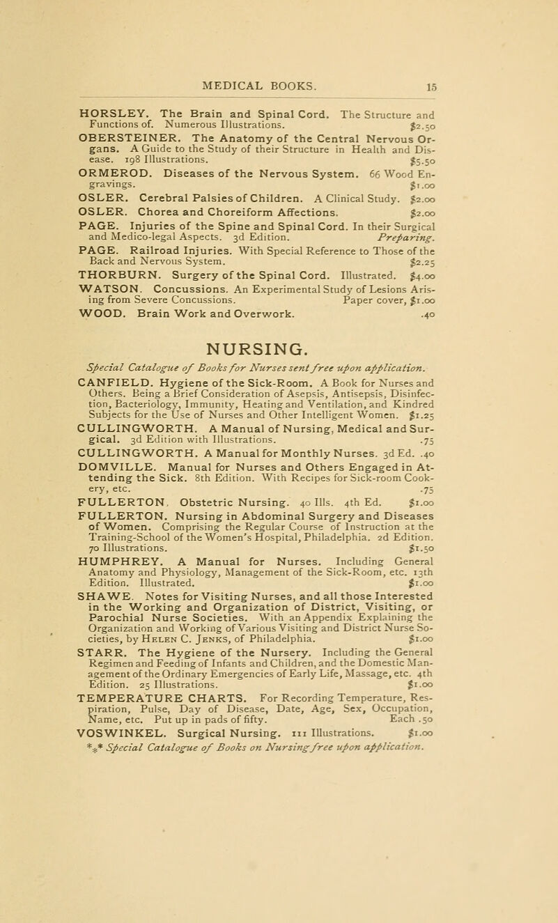 HORSLEY. The Brain and Spinal Cord. The Structure and Functions of. Numerous Illustrations. $2.50 OBERSTEINER. The Anatomy of the Central Nervous Or- gans. A Guide to the Study of their Structure in Health and Dis- ease. 198 Illustrations. $5.50 ORMEROD. Diseases of the Nervous System. 66 Wood En- gravings. Ji.oo OSLER. Cerebral Palsies of Children. A Clinical Study. $2.00 OSLER. Chorea and Choreiform Affections. ^2.00 PAGE. Injuries of the Spine and Spinal Cord. In their Surgical and Medico-legal Aspects. 3d Edition. Preparing. PAGE. Railroad Injuries. With Special Reference to Those of the Back and Nervous System. $2.25 THORBURN. Surgery of the Spinal Cord. Illustrated. J4.00 ■WATSON. Concussions. An Experimental Study of Lesions Aris- ing from Severe Concussions. Paper cover, Ji.oo WOOD. Brain Work and Overwork. .40 NURSING. special Catalogue of Books for Nurses sent free upon application. CANFIELD. Hygiene of the Sick-Room. A Book for Nurses and Others. Being a Brief Consideration of Asepsis, Antisepsis, Disinfec- tion, Bacteriology, Immunity, Heating and Ventilation, and Kindred Subjects for the Use of Nurses and Other Intelligent Women. $1.25 CULLINGWORTH. A Manual of Nursing, Medical and Sur- gical. 3d Edition with Illustrations. .75 CULLINGWORTH. A Manual for Monthly Nurses. 3d Ed. .40 DOMVILLE. Manual for Nurses and Others Engaged in At- tending the Sick. 8th Edition. With Recipes for Sick-room Cook- ery, etc. .75 FULLERTON, Obstetric Nursing. 40 Ills. 4th Ed. Ji.oo FULLERTON. Nursing in Abdominal Surgery and Diseases of Women. Comprising the Regular Course of Instruction at the Training-School of the Women's Hospital, Philadelphia. 2d Edition. 70 Illustrations. $i-5o HUMPHREY. A Manual for Nurses. Including General Anatomy and Physiology, Management of the Sick-Room, etc. 13th Edition. Illustrated. Jr.00 SH AWE. Notes for Visiting Nurses, and all those Interested in the Working and Organization of District, Visiting, or Parochial Nurse Societies. With an Appendix Explaining the Organization and Working of Various Visiting and District Nurse So- cieties, by Helen C. Jenks, of Philadelphia. $1.00 STARR. The Hygiene of the Nursery. Including the General Regimen and Feeding of Infants and Children, and the Domestic Man- agement of the Ordinary Emergencies of Early Life, Massage, etc. 4th Edition. 25 Illustrations. Ji.oo TEMPERATURE CHARTS. For Recording Temperature, Res- piration, Pulse, Day of Disease, Date, Age, Se.x, Occupation, Name, etc. Put up in pads of fifty. Each .50 VOSWINKEL. Surgical Nursing, iii Illustrations. ^i.oo *** Special Catalogue of Books on Nursing free upon application.