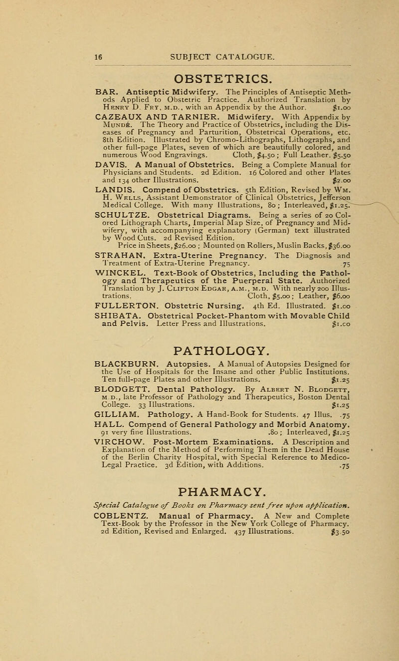 OBSTETRICS. BAR. Antiseptic Midwifery. The Principles of Antiseptic Meth- ods Applied to Obstetric Practice. Authorized Translation by Henry D. Fry, m.d.. with an Appendix by the Author. Ji.oo CAZEAUX AND TARNIER. Midwifery. With Appendix by MuNDK. The Theory and Practice of Obstetrics, including the Dis- eases of Pregnancy and Parturition, Obstetrical Operations, etc. 8th Edition. Illustrated by Chromo-Lithographs, Lithographs, and other full-page Plates, seven of which are beautifully colored, and numerous Wood Engravings. Cloth, $4.50 ; Full Leather. $5.50 DAVIS. A Manual of Obstetrics. Being a Complete Manual for Physicians and Students. 2d Edition. 16 Colored and other Plates and 134 other Illustrations. $2.00 LANDIS. Compend of Obstetrics. 5th Edition, Revised by Wm. H. Wells, Assistant Demonstrator of Clinical Obstetrics, Jefferson Medical College. With many Illustrations, 80; Interleaved, $1.25.- SCHULTZE. Obstetrical Diagrams. Being a series of 20 Col- ored Lithograph Charts, Imperial Map Size, of Pregnancy and Mid- wifery', with accompanying explanatory' (German) text illustrated by Wood Cuts. 2d Revised Edition. Price in Sheets, $26.00 ; Mounted on Rollers, Muslin Backs, J36.00 STRAHAN. Extra-Uterine Pregnancy. The Diagnosis and Treatment of Extra-Uterine Pregnancy. 75 WINCKEL. Text-Book of Obstetrics, Including the Pathol- ogy and Therapeutics of the Puerperal State. Authorized Translation by J. Clifton Edgar, a.m., m.d. With nearly 200 Illus- trations. Cloth, 55.00; Leather, J6.00 FULLERTON. Obstetric Nursing. 4th Ed. Illustrated, gi.oo SHIBATA. Obstetrical Pocket-Phantom with Movable Child and Pelvis. Letter Press and Illustrations. gi.co PATHOLOGY. BLACKBURN. Autopsies. A Manual of Autopsies Designed for the Use of Hospitals for the Insane and other Public Institutions. Ten full-page Plates and other Illustrations. $1-25 BLODGETT. Dental Pathology. By Albert N. Blodgett, M D., late Professor of Pathology and Therapeutics, Boston Dental College. 33 Illustrations. $i-25 GILLIAM. Pathology. A Hand-Book for Students. 47 Illus. .75 HALL. Compend of General Pathology and Morbid Anatomy. 91 very fine Illustrations. .80; Interleaved, Ji.25 VIRCHOW. Post-Mortem Examinations. A Description and Explanation of the Method of Performing Them in the Dead House of the Berlin Charity Hospital, with Special Reference to Medico- Legal Practice. 3d Edition, with Additions. .75 PHARMACY. special Catalogue of Books on Pharmacy sent free upon application. COBLENTZ. Manual of Pharmacy. A New and Complete Text-Book by the Professor in the New York College of Pharmacy. 2d Edition, Revised and Enlarged. 437 Illustrations. ?3-5o