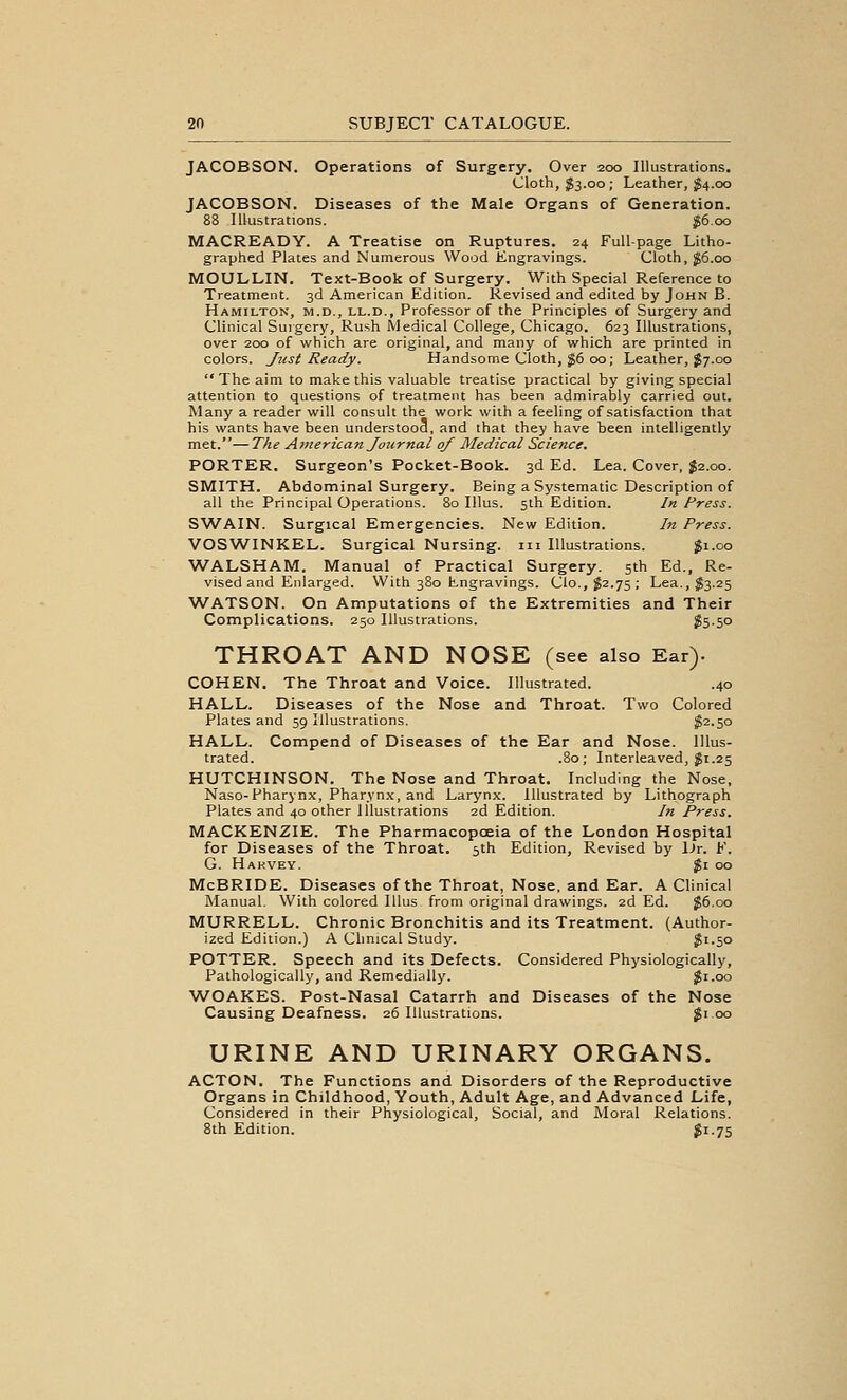 JACOBSON. Operations of Surgery. Over 200 Illustrations, Cloth, ^3.00; Leather, ^4.00 JACOBSON. Diseases of the Male Organs of Generation. 88 Illustrations. J6.00 MACREADY. A Treatise on Ruptures. 24 Full-page Litho- graphed Plates and Numerous Wood Engravings. Cloth, g6.oo MOULLIN. Text-Book of Surgery. With Special Reference to Treatment. 3d American Edition. Revised and edited by John B. Hamilton, m.d., ll.d., Professor of the Principles of Surgery and Clinical Surgery, Rush Medical College, Chicago. 623 Illustrations, over 200 of which are original, and many of which are printed in colors. Just Ready. Handsome Cloth, ^6 00; Leather, J7.00 The aim to make this valuable treatise practical by giving special attention to questions of treatment has been admirably carried out. Many a reader will consult the work with a feeling of satisfaction that his wants have been understood, and that they have been intelligently met.—The Atnerican Journal of Medical Science. PORTER. Surgeon's Pocket-Book. 3d Ed. Lea. Cover, J2.00. SMITH. Abdominal Surgery. Being a Systematic Description of all the Principal Operations. 80 Illus. 5th Edition. In Press. SWAIN. Surgical Emergencies. New Edition. In Press. VOSWINKEL. Surgical Nursing, iii Illustrations. $1.00 WALSHAM. Manual of Practical Surgery. 5th Ed., Re- vised and Enlarged. With 380 Engravings. Clo., J2.75 ; Lea.,fe.25 WATSON. On Amputations of the Extremities and Their Complications, 250 Illustrations. ?5-50 THROAT AND NOSE (see also Ear). COHEN, The Throat and Voice. Illustrated. .40 HALL. Diseases of the Nose and Throat. Two Colored Plates and 59 Illustrations. J2.50 HALL. Compend of Diseases of the Ear and Nose. Illus- trated. .80; Interleaved, gi.25 HUTCHINSON. The Nose and Throat, Including the Nose, Naso-Pharynx, Pharynx, and Larynx. Illustrated by Lithograph Plates and 40 other Illustrations 2d Edition. In Press. MACKENZIE. The Pharmacopoeia of the London Hospital for Diseases of the Throat, 5th Edition, Revised by iJr. F. G. Hakvey. $1 00 McBRIDE. Diseases of the Throat, Nose, and Ear. A Clinical Manual. With colored Illus from original drawings. 2d Ed. $6.00 MURRELL. Chronic Bronchitis and its Treatment. (Author- ized Edition.) A Chnical Study. $1.50 POTTER. Speech and its Defects. Considered Physiologically, Pathologically, and Remedially. Ji.oo WOAKES. Post-Nasal Catarrh and Diseases of the Nose Causing Deafness. 26 Illustrations. $1 00 URINE AND URINARY ORGANS. ACTON. The Functions and Disorders of the Reproductive Organs in Childhood, Youth, Adult Age, and Advanced Life, Considered in their Physiological, Social, and Moral Relations. 8th Edition. ^i-75