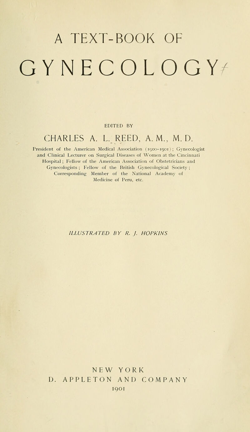 A TEXT-BOOK OF GYNECOLOGY/' EDITED BY CHARLES A. L. REED, A.M., M. D. President of the American Medical Association (1900-1901); Gynecologist and Clinical Lecturer on Surgical Diseases of Women at the Cincinnati Hospital; Fellow of the American Association of Obstetricians and Gynecologists ; Fellow of the British Gynecological Society ; Corresponding Member of the National Academy of Medicine of Peru, etc. ILLUSTRATED BY R. J. HOPKINS NEW YORK D. APPLETON AND COMPANY 1901