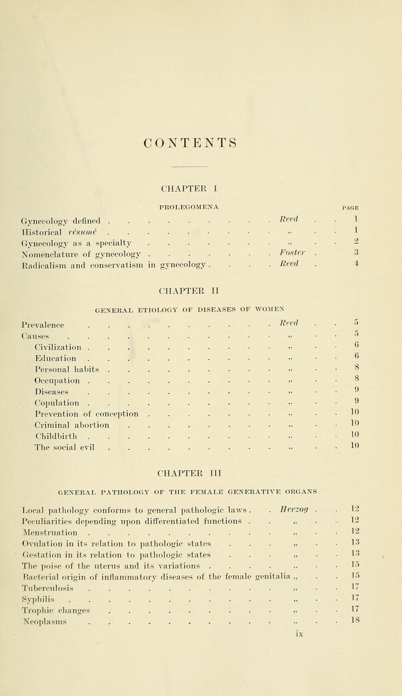 CONTENTS CHAPTER I PROLEGOMENA Gynecology defined ..... Historical resume Gynecology as a specialty . . Nomenclature of gynecology . Eadicalism and conservatism in gynecology PAGE Reed 1 ,, 1 ,, 2 Foster- 3 Reed 4 Prevalence Causes .... CiA'ilization . Education Personal habits . Occupation . Diseases Copulation . Prevention of conception Criminal abortion Childbirth . The social evil CHAPTER II GENERAL ETIOLOGY OF DISEASES OF WOMEN . Reed 10 10 10 10 CHAPTER III GENERAL PATHOLOGY OF THE FEMALE GENERATIVE ORGANS Local pathology conforms to general pathologic laws . . Berzog Peculiarities depending upon differentiated functions IMenstruation Ovulation in its relation to pathologic states Gestation in its relation to pathologic states The poise of the uterus and its variations . Bacterial origin of inflammatory diseases of the female genitalia Tuberculosis .... Syphilis . . . Trophic changes Neoplasms .... 1-2 12 12 13 13 15 1.5 17 17 17 18