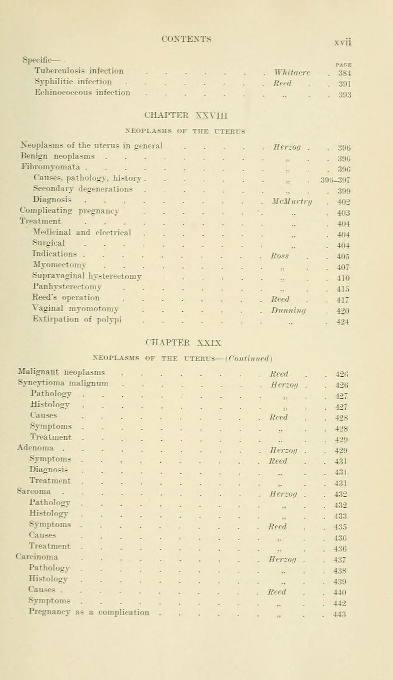 xvii Specific— Tuberculosis infection Sj'philitic infection Echinocoecous infection Whitoore Rffd PARE 384 391 393 CHAPTER XXVni 3fEOPLAiS31S or THE rXJERtJS Neoplasms of the utenis in general Benign neoplasms Fibromyomata . Causes, pathology, histoiy Seeondaiy degenerations Diagnosis Complicating pr^nancy Treatment Medicinal and electrical Surgical Indications . Myomectomy Supravaginal hysterectomy Panhysterectomy Eeed's operation Vaginal myomotomy Extirpation of polypi Herzog . . 396 . 390 . 39G 39fj_397 ,, . 399 McMui-trij . 402 . 403 . 404 . 404 . 404 Bo-^s . 405 . 407 . 410 . 415 Feed . 417 Dunniiifj . 420 ,, . 424 CHAPTEE XXIX isEOPLASiis OF TiTE T7TERTTS—{Continued) Malignant neoplasms Syncytioma malignum Pathology Histology Causes Symptoms Treatment Adenoma . Symptoms Diagnosis Treatment Sarcoma Pathology Histology Symptoms Causes Treatment Carcinoma Pathology Histology Causes . Symptoms Pregnancy as a complication Reed . 42G Herzog . 426 . 427 . 427 Reed . 42S . 428 . 429 Rerzoy . 429 Reed . 431 . 431 . 431 Eerzofj . 432 . 432 . 433 Reed . 435 . 430 . 436 Berzofi . . 437 . 438 . 439 Reed . 440 . 442 ■! . 443