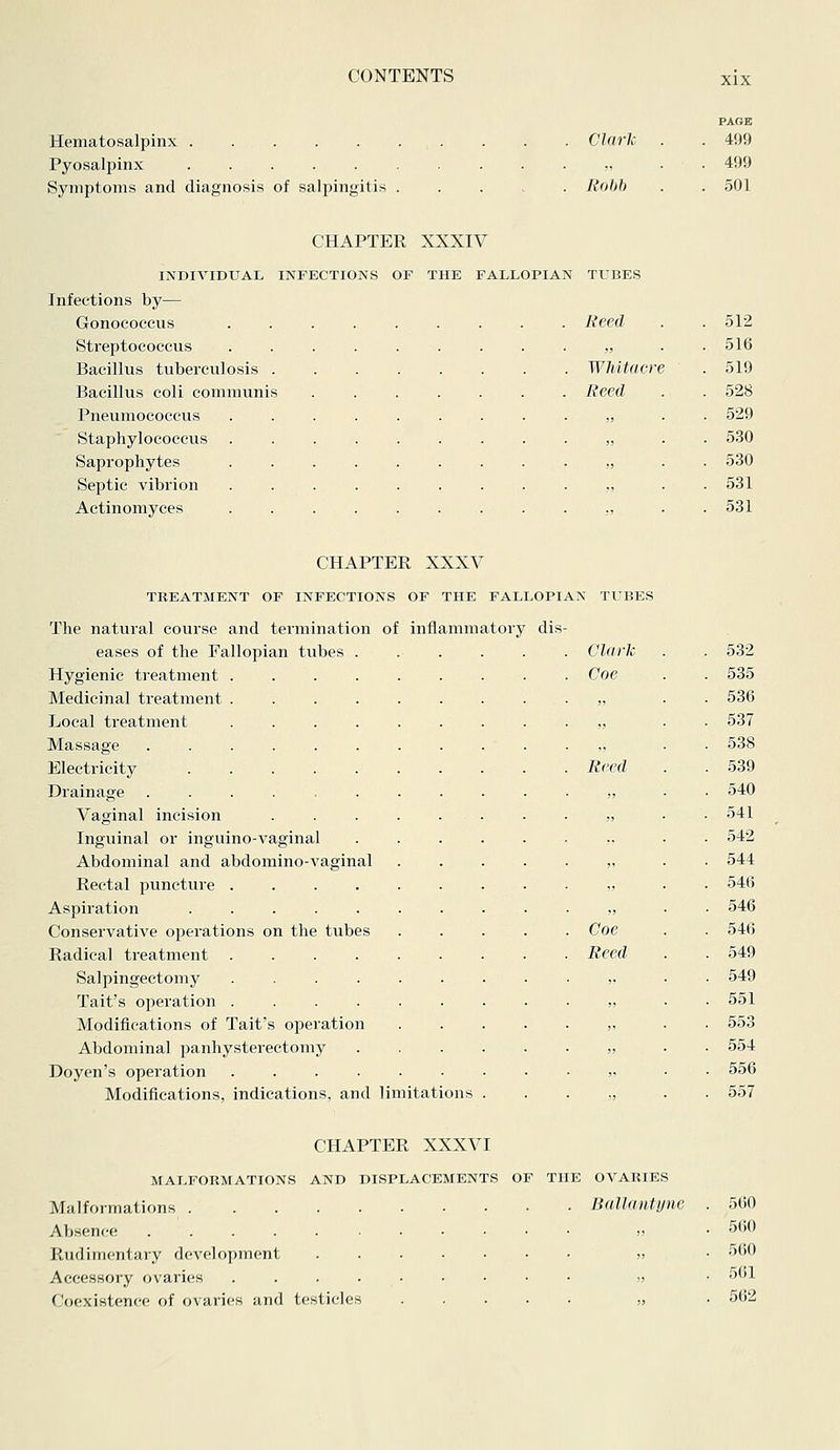 Hematosalpinx Pyosalpinx Symptoms and diagnosis of salpingitis Clark Rohh PAGE 499 499 501 CHAPTER XXXIV INDIVIDUAL INFECTIONS OF THE FALLOPIAN TUBES Infections by— Gonoeoccus . Reed 512 Streptococcus „ 516 Bacillus tuberculosis .... . Whitacre 519 Bacillus coli communis . Reed 528 Pneumococcus „ 529 Staphylococcus » 530 Saprophytes ■ 530 Septic vibrion „ 531 Actinomyces ..... . 531 CHAPTER XXXV TREATMENT OF INFECTIONS OF THE FALLOPIAN TUBES The natural course and termination of inflammatory eases of the Fallopian tubes Hygienic treatment Medicinal treatment Local treatment Massage Electricity Drainage Vaginal incision Inguinal or inguino-vaginal Abdominal and abdomino-vaginal Rectal puncture .... Aspiration Conservative operations on the tubes Radical treatment .... Salpingectomy .... Tait's operation .... Modifications of Tait's operation Abdominal panhysterectomy Doyen's operation .... Modifications, indications, and limitations dis- Clark 532 Coe 535 „ 536 ,j 537 ,, 538 Reed 539 ,, 540 „ 541 542 ,, 544 „ 546 ,, 546 Coe 546 Reed 549 ,, 549 !J 551 !1 553 „ 554 556 ■) 557 CHAPTER XXXVI MALFORMATIONS AND DISPLACEMENTS OF THE OVARIES Malformations Ballautync Absence Rudimentary development Accessory ovaries Coexistence of ovaries and testicles 560 560 560 561 562