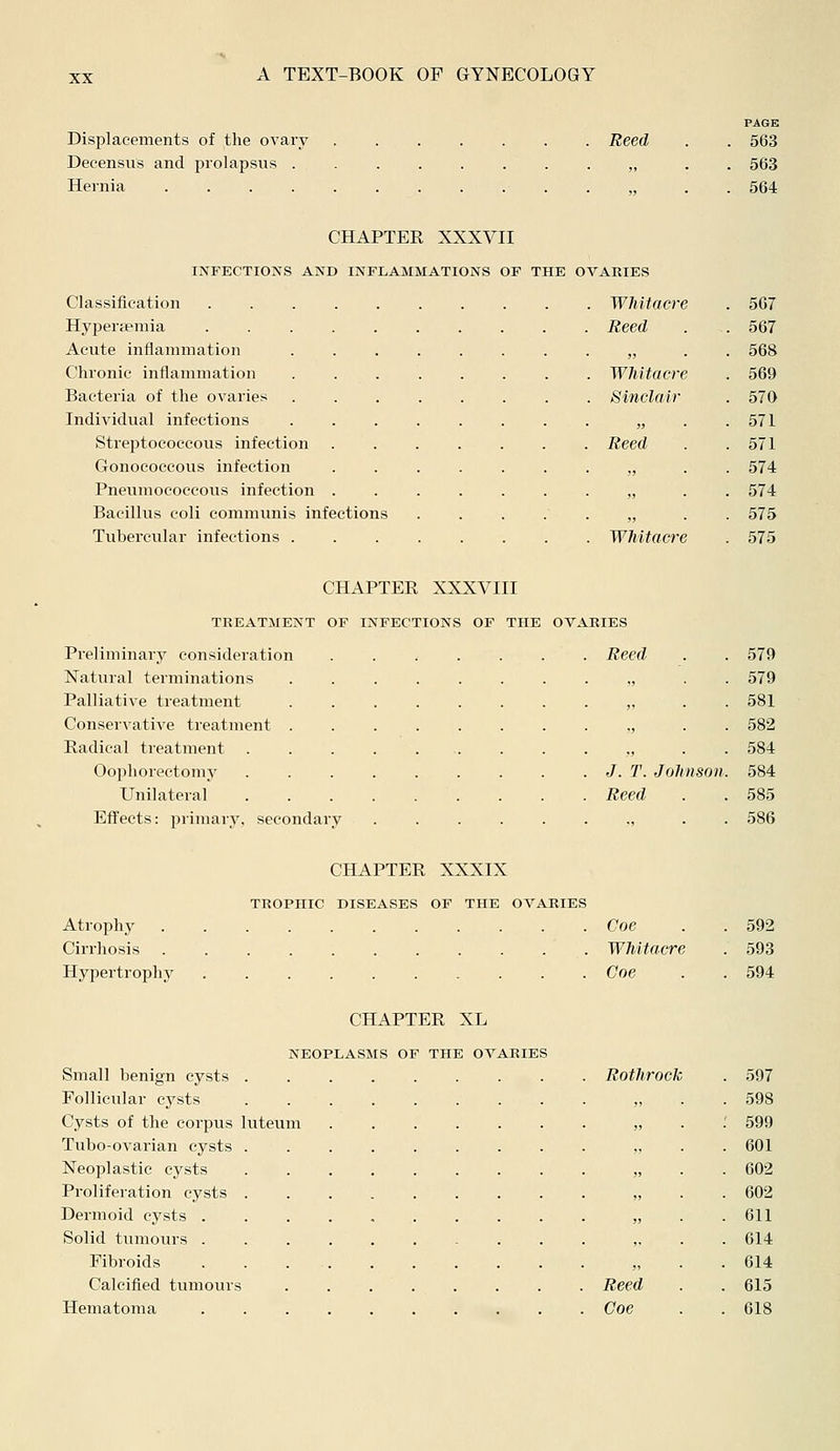 Displacements of the ovary Reed Decensus and prolapsus . „ Hernia PA6B 563 563 564 CHAPTER XXXVII INFECTIONS AND INFLAMMATIONS OF THE OVARIES Classification ......... Hyperfemia . Acute inflammation ....... Chronic inflammation ....... Bacteria of the ovaries Individual infections Streptococcous infection Reed Gonococcous infection ...... Pneumococcous infection ...... Bacillus coli communis infections .... Tubercular infections ....... Whitacre 567 Reed 567 „ 568 Whitacre 569 Sinclair 570 „ 571 Reed 571 „ 574 „ 574 „ 575 Whitacre 575 CHAPTER XXXVIII TREATMENT OF INFECTIONS OF THE OVARIES Preliminary consideration Natural terminations Palliative treatment Conservative treatment Radical treatment Oophorectomy Unilateral Effects: primary, secondary Reed 579 579 581 582 584 J. T. Joh nson. 584 Reed 585 586 CHAPTER XXXIX TROPHIC DISEASES OF THE OVARIES Atrophy Coe . . 592 Cirrhosis Whitacre . 593 Hypertrophy Coe . . 594 CHAPTER XL NEOPLASMS OF THE OVARIES Small benign cysts ........ Follicular cysts Cysts of the corpus luteum Tubo-ovarian cysts Neoplastic cysts Proliferation cysts Dermoid cysts Solid tumours ......... Fibroids . . Calcified tumours Hematoma ......... Rothrock . 597 „ . 598 , : 599 , . 601 , . 602 , . 602 , . 611 . 614 , . 614 Reed . 615 Coe . 618