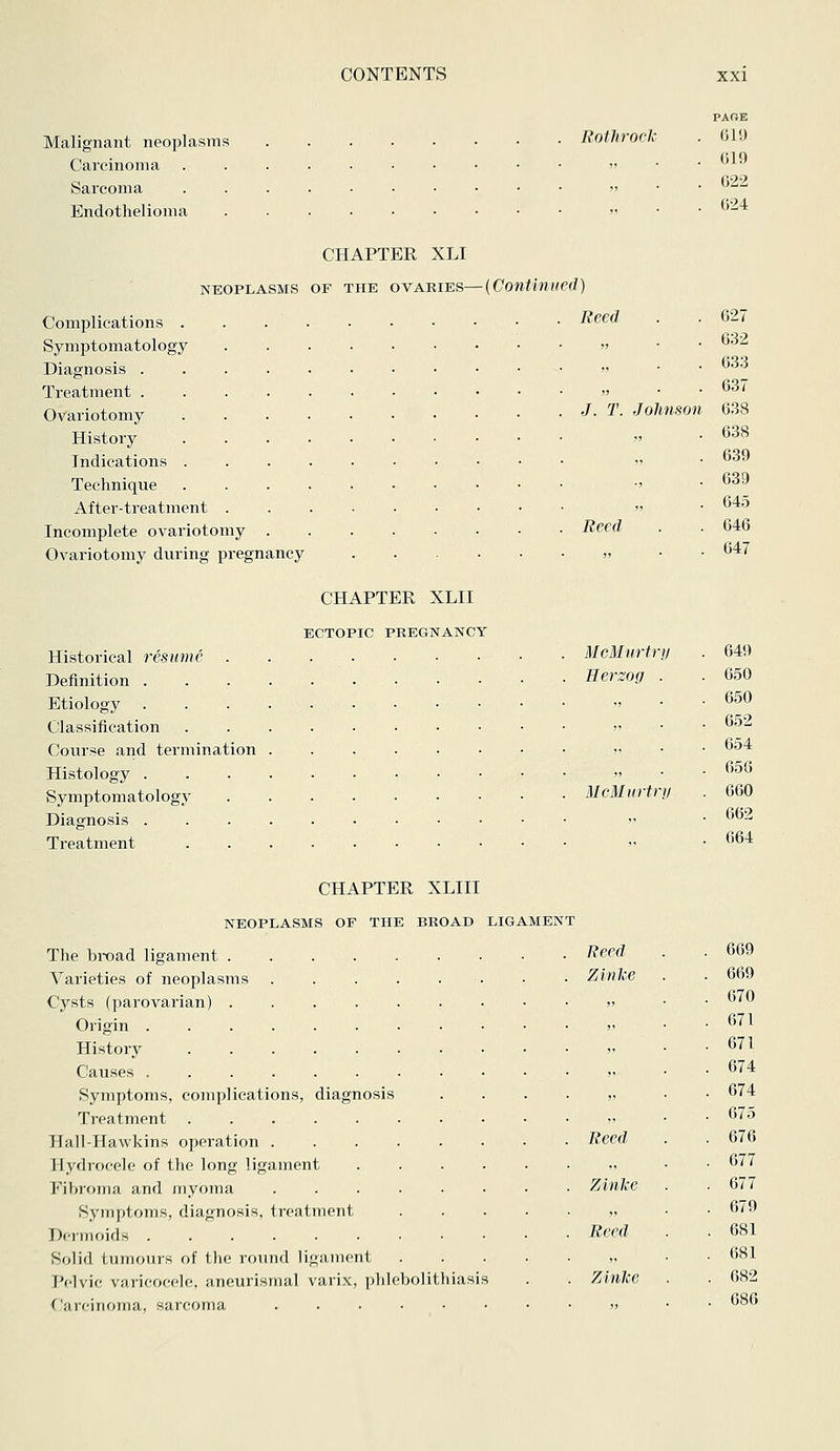 Malignant neoplasms Rothroch Carcinoma .....■•••• » ■ Sarcoma »> • Endothelioma . » ■ PAGE 619 619 622 624 CHAPTER XLI NEOPLASMS OF THE OVARIES—{Continued) Complications . . . . Symptomatology Diagnosis Treatment Ovariotomy . . . . History . . . . Indications . . . . Technique . . . . After-treatment . Incomplete ovariotomy . Ovariotomy during pregnancy Reed J. T. Johnson Reed CHAPTER XLII ECTOPIC PREGNANCY Historical resume McMurtri/ Definition Hersog Etiology Classification » Course and termination v Histology Symptomatology McMurtr Diagnosis ■ >' Treatment .....•■■•• 627 632 633 637 638 638 639 639 645 646 647 649 650 650 652 654 656 660 662 664 CHAPTER XLIII NEOPLASMS OF THE BROAD LIGAMENT The bi-oad ligament . Varieties of neoplasms Cysts (parovarian) . Origin . History Causes Symptoms, complications, diagnosis Treatment ..... Hall-Hawkins operation . Hydiocele of the long ligament Fibroma and myoma Symptoms, diagnosis, treatment Dermoids Solid tumours of the round ligiuiient pelvic VMiicocclc, iineuiisMial varix, i)liIeV)olithiasis f';i rciiioiiia, sarcoma ...... Reed 669 Zinke 669 „ 670 „ 671 )' 671 ji 674 V 674 „ 675 Reed 676 677 Zinke 677 ,, 679 Reed 681 ,, 681 Zinke . 682 . 686