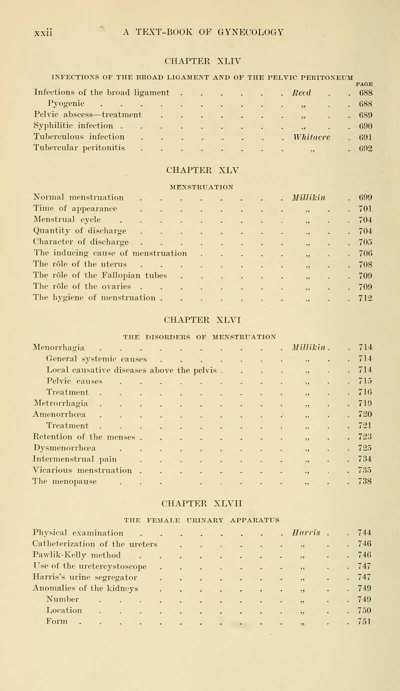 CHAPTER XLIV INFECTIONS OF THE BEOAD LIGAMENT AND OF THE PELVIC PERITONEUM Infections of the broad ligament ...... Beed Pyogenic „ Pelvic abscess—treatment „ Syphilitic infection . . . „ Tuberculous infection . Whitacre Tubercular peritonitis „ CHAPTER XLV MENSTRUATION Normal menstruation . Time of appearance Menstrual cycle ........ Quantity of discharge Character of discharge ....... The inducing cause of menstruation .... The role of the uterus ....... The role of the Fallopian tubes The role of the ovaries ....... The hygiene of menstruation ...... PAGE 688 688 689 690 691 692 MiUikin . 699 „ . 701 „ . 704 ,, . 704 „ . 705 !> . 706 ,, . 708 „ . 709 „ . 709 ,, . 712 CHAPTER XLVI THE DISORDERS OF MENSTRUATION Menorrhagia General systemic causes ...... Local causative diseases above the pelvis . Pelvic causes ........ Treatment Metrorrhagia ......... Amenorrhoea ......... Treatment Retention of the menses ....... Dysmenorrhoea ........ Intermenstrual pain ....... Vicarious menstruation The menopause ... .... MiUikin . 714 „ . 714 „ . 714 „ . 715 . 716 „ . 719 „ . 720 . 721 „ . 723 „ . 725 . 734 . 735 . 738 CHAPTER XLVII THE FEMALE URINARY APPARATUS Physical examination Harris Catheterization of the ureters „ Pawlik-Kelly method „ LTse of the uretercystoscope „ Harris's urine segregator . „ Anomalies of the kidneys „ Number „ Location „ Form 744 746 746 747 747 749 749 750 751