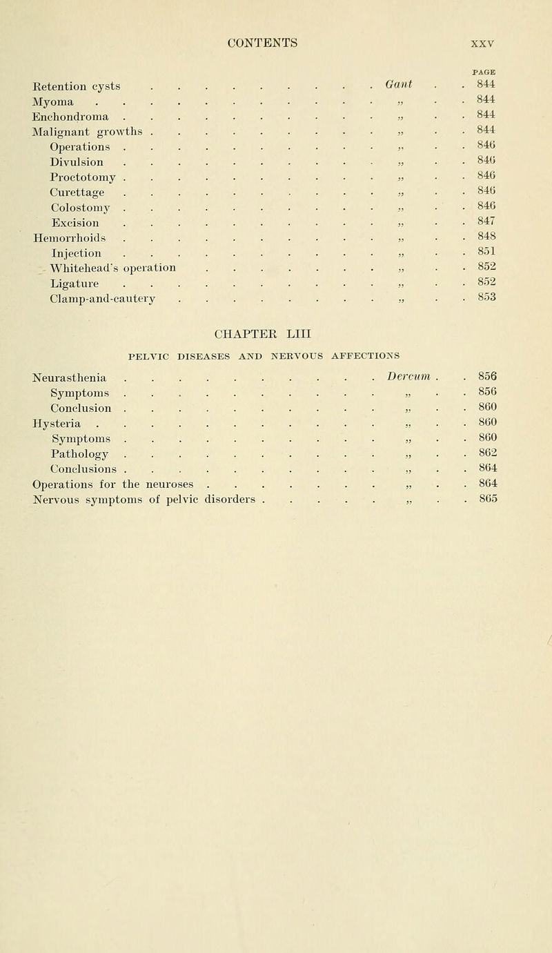 Retention cysts Myoma . . . . Enchondroma Malignant growths . Operations . Divulsion Proctotomy . Curettage Colostomy . Excision Hemorrhoids Injection Whitehead's operation Ligature Clamp-and-cautery Gant PAGE 844 844 844 844 846 840 846 846 846 847 848 851 852 852 853 CHAPTER LIII PELVIC DISEASES AND NERVOUS AFFECTIONS Neurasthenia Dercuni . . 856 Symptoms „ . . 856 Conclusion „ . . 860 Hysteria „ . . 860 Symptoms .......... „ . . 860 Pathology „ . . 862 Conclusions . „ . . 864 Operations for the neuroses „ . . 864 Nervous symptoms of pelvic disorders ..... „ . . 865